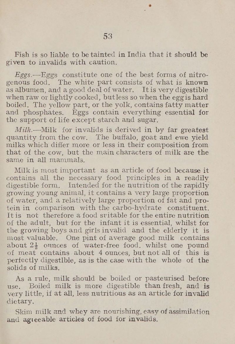 Fish is so liable to be tainted in India that it should be given to invalids with caution. Eggs.—Eggs constitute one of the best forms of nitro- genous food, The white part consists of what is known as albumen, and a good dealofwater. Itis very digestible when raw or lightly cooked, butless so when the egg is hard boiled. The yellow part, or the yolk, contains fatty matter and phosphates. Eggs contain everything essential for the support of life except starch and sugar. Milk.—Milk for invalids is derived in by far greatest quantity from the cow. The buffalo, goat and ewe yield milks which differ more or less in their composition from that of the cow, but the main characters of milk are the same in all mammals. Milk is most important as an article of food because it contains all the necessary food principles in a readily digestible form, Intended for the nutrition of the rapidly growing young animal, it contains a very large proportion of water, and a relatively large proportion of fat and pro- tein in comparison with the carbo-hydrate constituent. itis not therefore a food svitable for the entire nutrition of the adult, but for the infant it is essential, whilst for the growing boys and girlsinvalid and the elderly it is most valuable. One pint of average good milk contains about 24 onnces of water-free food. whilst one pound of meat contains about 4 ounces, but not all of this is perfectly digestible, as is the case with the whole of the solids of milks. As a rule, milk should be boiled or pasteurised before use. Boiled milk is more digestible than fresh, and is very little, if at all, less nutritious as an article for invalid dietary. Skim milk and whey are nourishing, easy of assimilation and agteeable articles of food for invalids,