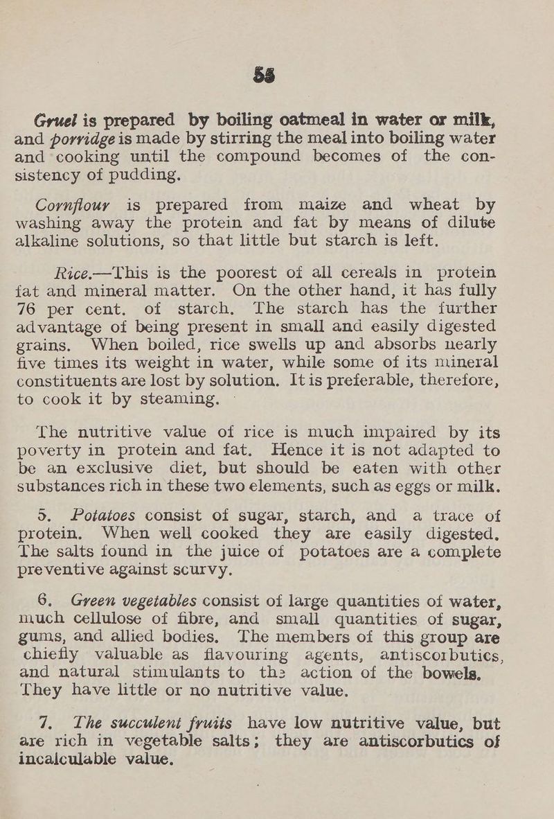 oS) Gruel is prepared by boiling oatmeal in water or milk, and porridge is made by stirring the meal into boiling water and ‘cooking until the compound becomes of the con- sistency of pudding. Cornfiouy is prepared from maize and wheat by washing away the protein and fat by means of dilute alkaline solutions, so that little but starch is left. Rice.—This is the poorest of all cereals in protein fat and mineral matter. On the other hand, it has fully 76 per cent. of starch. The starch has the further advantage of being present in small and easily digested grains. When boiled, rice swells up and absorbs nearly five times its weight in water, while some of its mineral constituents are lost by solution. Itis preferable, therefore, to cook it by steaming. The nutritive value of rice is much impaired by its poverty in protein and fat. Hence it is not adapted to be an exclusive diet, but should be eaten with other substances rich in these two elements, such as eggs or milk. >. Potatoes consist of sugar, starch, and a trace of protein, When well cooked they are easily digested. The salts found in the juice of potatoes are a complete preventive against scurvy. 6. Green vegetables consist of large quantities of water, much cellulose of fibre, and small quantities of sugar, gums, and allied bodies. The members of this group are chiefly valuable as flavouring agents, antiscorbutics, and natural stimulants to th: action of the bowels, They have little or no nutritive value. 7. The succulent fruits have low nutritive value, but are rich in vegetable salts; they are antiscorbutics of incalculable value.