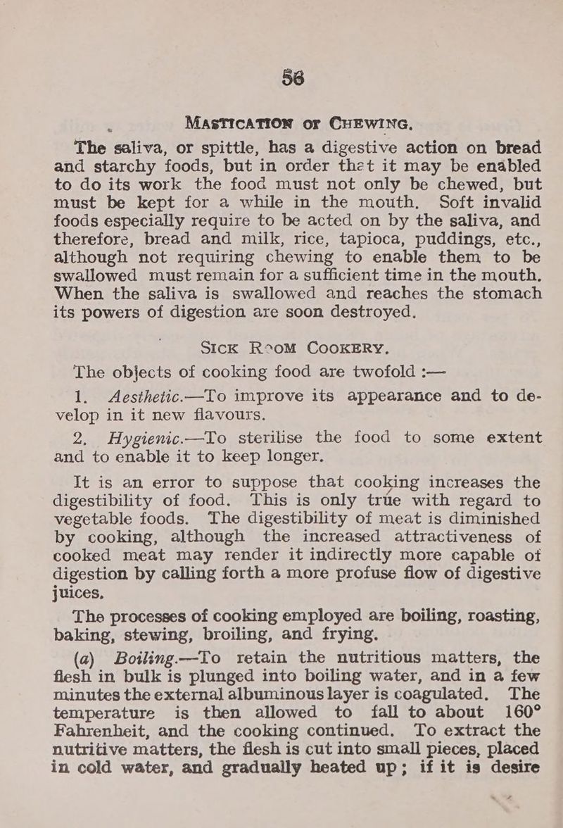 5 MASTICATION or CHEWING, The saliva, or spittle, has a digestive action on bread and starchy foods, but in order thet it may be enabled to do its work the food must not only be chewed, but must be kept for a while in the mouth, Soft invalid foods especially require to be acted on by the saliva, and therefore, bread and milk, rice, tapioca, puddings, etc., although not requiring chewing to enable them to be swallowed must remain for a sufficient time in the mouth. When the saliva is swallowed and reaches the stomach its powers of digestion are soon destroyed. SIcK R°oM COOKERY, The objects of cooking food are twofold :— 1. Aesthetic.—To improve its appearance and to de- velop in it new flavours. 2, Hygienic.—To sterilise the food to some extent and to enable it to keep longer. It is an error to suppose that cooking increases the digestibility of food. This is only true with regard to vegetable foods. The digestibility of meat is diminished by cooking, although the increased attractiveness of cooked meat may render it indirectly more capable of digestion by calling forth a more profuse flow of digestive juices, The processes of cooking employed are boiling, roasting, baking, stewing, broiling, and frying. (a) Botling—To retain the nutritious matters, the flesh in bulk is plunged into boiling water, and in a few minutes the external albuminous layer is coagulated. The temperature is then allowed to fall to about 160° Fahrenheit, and the cooking continued. To extract the nutritive matters, the flesh is cut into small pieces, placed in cold water, and gradually heated up; if it is desire . s