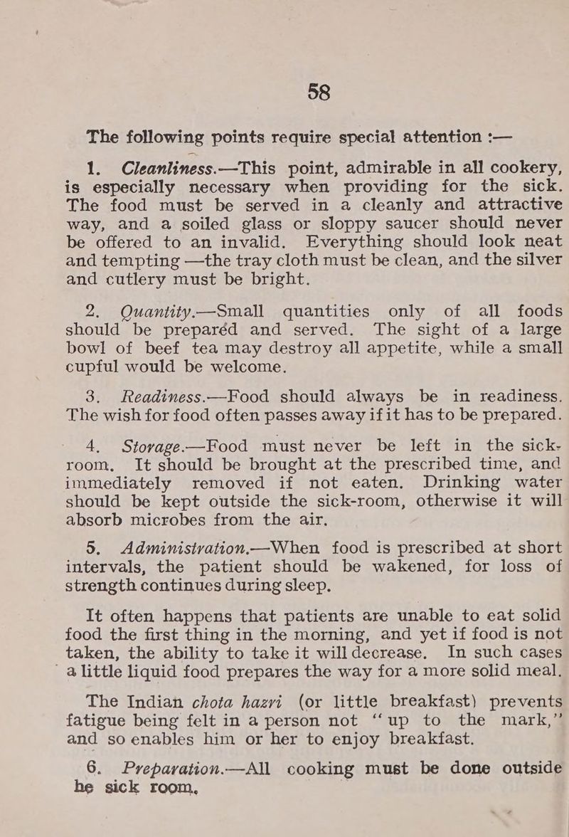 The following points require special attention :— 1. Cleanliness.—This point, admirable in all cookery, is especially necessary when providing for the sick. The food must be served in a cleanly and attractive way, and a soiled glass or sloppy saucer should never be offered to an invalid. Everything should look neat and tempting —the tray cloth must be clean, and the silver and cutlery must be bright. 2. Quantity —Small quantities only of all foods should be preparéd and served. The sight of a large bowl of beef tea may destroy all appetite, while a small cupful would be welcome. 3. Readiness.—Food should always be in readiness. The wish for food often passes away ifit has to be prepared. 4. Stovage-—Food must never be left in the sick- room. It should be brought at the prescribed time, and immediately removed if not eaten. Drinking water should be kept outside the sick-room, otherwise it will absorb microbes from the air. 5. Administvation.—When food is prescribed at short intervals, the patient should be wakened, for loss of strength continues during sleep. It often happens that patients are unable to eat solid food the first thing in the morning, and yet if food is not taken, the ability to take it willdecrease. In such cases alittle liquid food prepares the way for a more solid meal. The Indian chota hazvi (or little breakfast) prevents fatigue being felt in a person not ‘‘up to the mark,” and so enables him or her to enjoy breakfast. 6. Prepavation.—All cooking must be done outside he sick room,