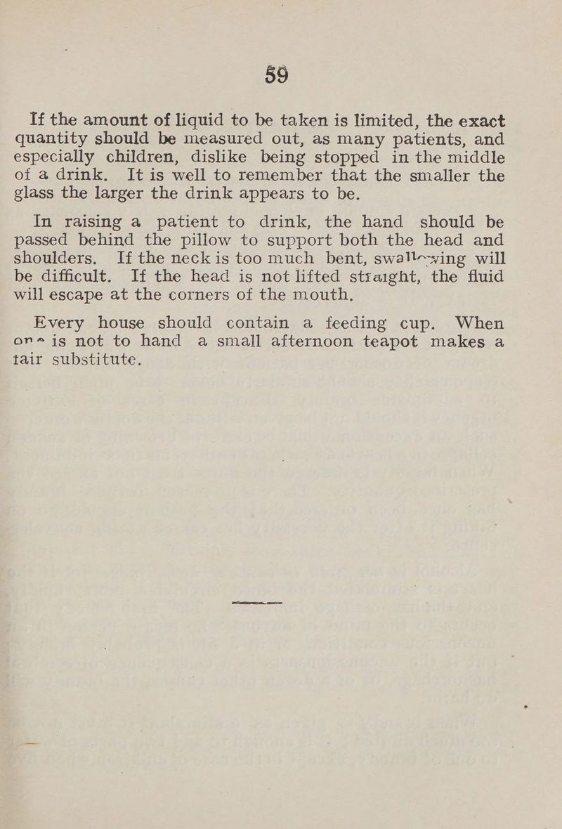 If the amount of liquid to be taken is limited, the exact quantity should be measured out, as many patients, and especially children, dislike being stopped in the middle of a drink. It is well to remember that the smaller the glass the larger the drink appears to be. In raising a patient to drink, the hand should be passed behind the pillow to support both the head and shoulders. If the neckis too much bent, swall-ywing will be difficult. If the head is not lifted straight, the fluid will escape at the corners of the mouth. Every house should contain a feeding cup. When or-is not to hand a small afternoon teapot makes a tair substitute.