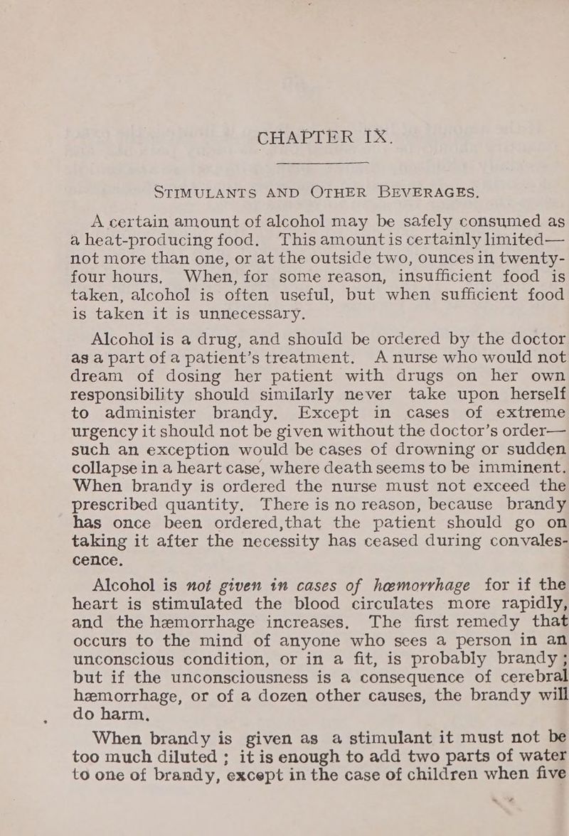 CHAPTER IX, STIMULANTS AND OTHER BEVERAGES. A certain amount of alcohol may be safely consumed as a heat-producing food. This amount is certainly imited— not more than one, or at the outside two, ounces in twenty- four hours, When, for some reason, insufficient food is taken, alcohol is often useful, but when sufficient food is taken it is unnecessary. Alcohol is a drug, and should be ordered by the doctor as a part of a patient’s treatment. A nurse who would not dream of dosing her patient with drugs on her own responsibility should similarly never take upon herself to administer brandy. Except in cases of extreme urgency it should not be given without the doctor’s order— such an exception would be cases of drowning or sudden collapse in a heart case, where death seems to be imminent. When brandy is ordered the nurse must not exceed the prescribed quantity. There is no reason, because brandy has once been ordered,that the patient should go on taking it after the necessity has ceased during convales- cence. Alcohol is not given in cases of haemorrhage for if the heart is stimulated the blood circulates more rapidly, and the hemorrhage increases. The first remedy that occurs to the mind of anyone who sees a person in an unconscious condition, or in a fit, is probably brandy ; but if the unconsciousness is a consequence of cerebral hemorrhage, or of a dozen other causes, the brandy will do harm, When brandy is given as a stimulant it must not be too much diluted ; it is enough to add two parts of water to one of brandy, ‘except in the case of children when five ~o¥