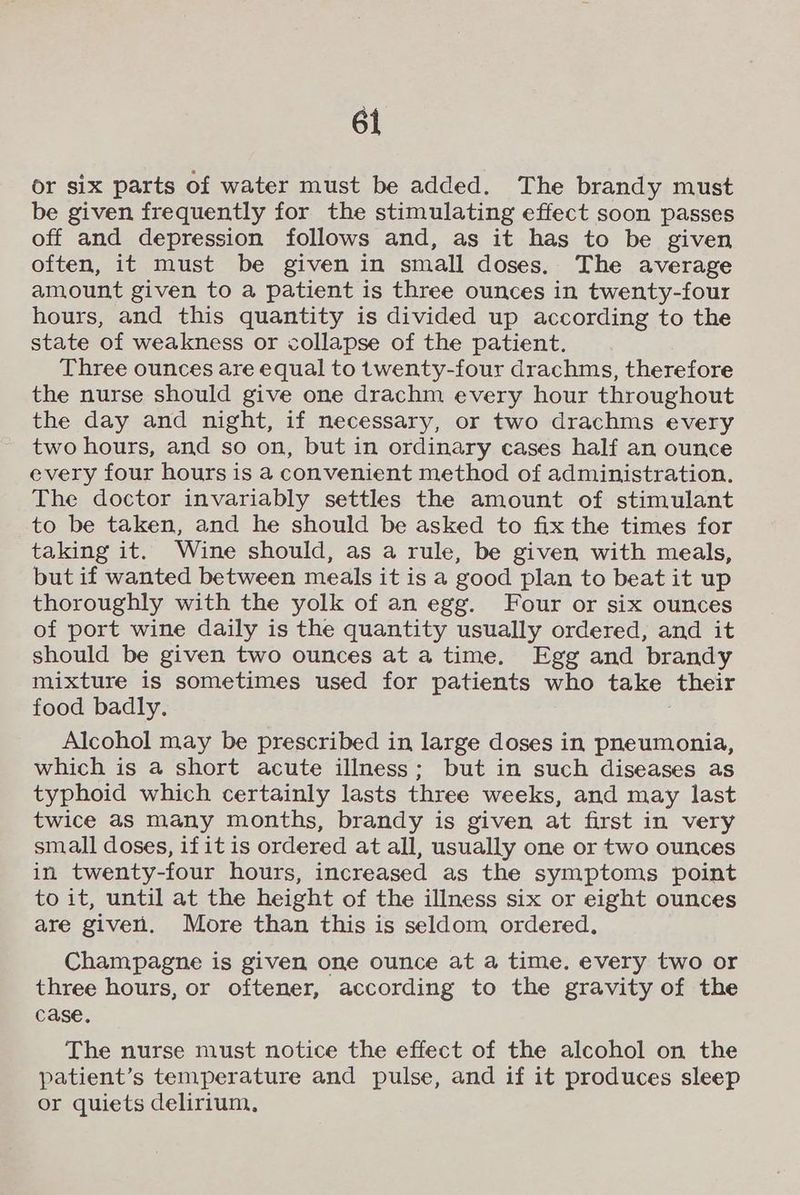 or six parts of water must be added. The brandy must be given frequently for the stimulating effect soon passes off and depression follows and, as it has to be given often, it must be given in small doses. The average amount given to a patient is three ounces in twenty-four hours, and this quantity is divided up according to the state of weakness or collapse of the patient. Three ounces are equal to twenty-four drachms, therefore the nurse should give one drachm every hour throughout the day and night, if necessary, or two drachms every two hours, and so on, but in ordinary cases half an ounce every four hours is a convenient method of administration. The doctor invariably settles the amount of stimulant to be taken, and he should be asked to fix the times for taking it. Wine should, as a rule, be given with meals, but if wanted between meals it is a good plan to beat it up thoroughly with the yolk of an egg. Four or six ounces of port wine daily is the quantity usually ordered, and it should be given two ounces ata time. Egg and brandy mixture is sometimes used for patients who take their food badly. Alcohol may be prescribed in large doses in pneumonia, which is a short acute illness; but in such diseases as typhoid which certainly lasts three weeks, and may last twice as many months, brandy is given at first in very small doses, ifit is ordered at all, usually one or two ounces in twenty-four hours, increased as the symptoms point to it, until at the height of the illness six or eight ounces are give. More than this is seldom ordered. Champagne is given one ounce at a time. every two or three hours, or oftener, according to the gravity of the case. The nurse must notice the effect of the alcohol on the patient’s temperature and pulse, and if it produces sleep or quiets delirium,