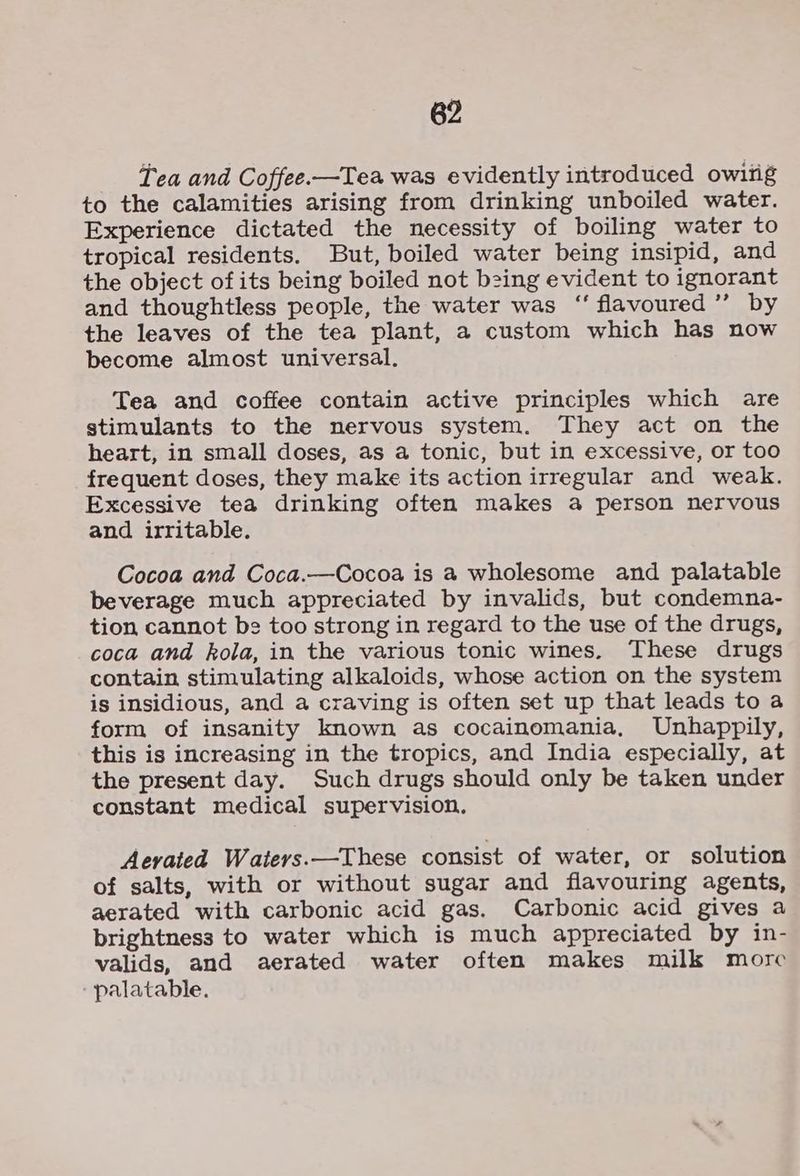 Tea and Coffee.—Tea was evidently introduced owing to the calamities arising from drinking unboiled water. Experience dictated the necessity of boiling water to tropical residents. But, boiled water being insipid, and the object ofits being boiled not being evident to ignorant and thoughtless people, the water was ‘‘ flavoured’ by the leaves of the tea plant, a custom which has now become almost universal. Tea and coffee contain active principles which are stimulants to the nervous system. They act on the heart, in small doses, as a tonic, but in excessive, or too frequent doses, they make its action irregular and weak. Excessive tea drinking often makes a person nervous and irritable. Cocoa and Coca.—Cocoa is a wholesome and palatable beverage much appreciated by invalids, but condemna- tion cannot be too strong in regard to the use of the drugs, coca and kola, in the various tonic wines. These drugs contain stimulating alkaloids, whose action on the system is insidious, and a craving is often set up that leads to a form of insanity known as cocainomania, Unhappily, this is increasing in the tropics, and India especially, at the present day. Such drugs should only be taken under constant medical supervision. Aevated Waters.—These consist of water, or solution of salts, with or without sugar and flavouring agents, aerated with carbonic acid gas. Carbonic acid gives a brightness to water which is much appreciated by in- valids, and aerated water often makes milk more ‘palatable.