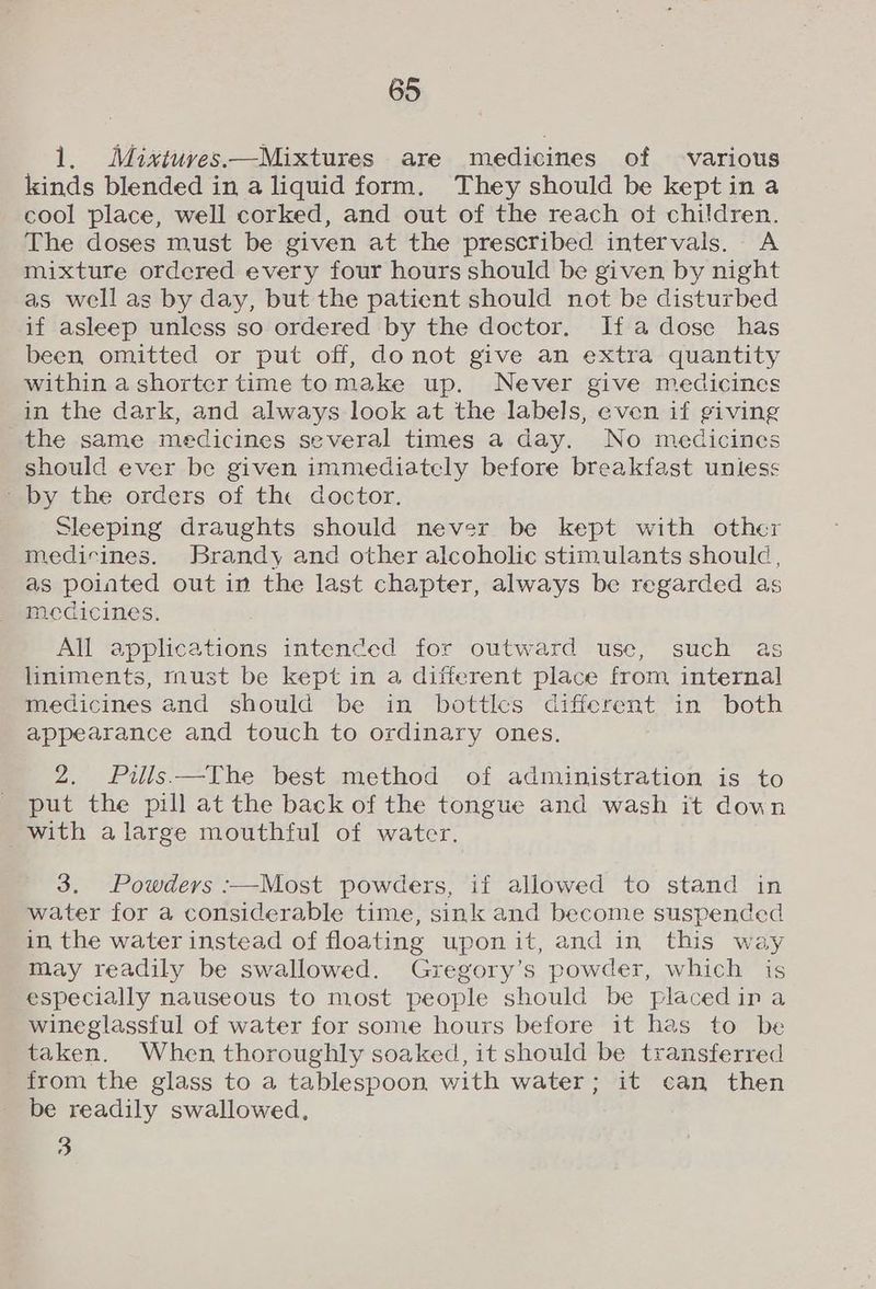 1. Mixtuves—Mixtures are medicines of various kinds blended in a liquid form, They should be kept ina cool place, well corked, and out of the reach ot children. The doses must be given at the prescribed intervals. A mixture ordered every four hours should be given by night as well as by day, but the patient should not be disturbed if asleep unless so ordered by the doctor. If adose has been omitted or put off, donot give an extra quantity within a shorter time tomake up. Never give medicines in the dark, and always look at the labels, even if giving the same medicines several times a day. No medicines should ever be given immediately before breakfast unless - by the orders of the doctor. Sleeping draughts should never be kept with other medicines. Brandy and other alcoholic stimulants should, as poiated out in the last chapter, always be regarded as medicines, All applications intended for outward use, such as liniments, must be kept in a different place from internal medicines and should be in bottles different in both appearance and touch to ordinary ones. 2. Pills —The best method of administration is to put the pill at the back of the tongue and wash it down with alarge mouthful of water. 3, Powders :—Most powders, if allowed to stand in water for a considerable time, sink and become suspended in the water instead of floating uponit, and in this way may readily be swallowed. Gregory’s powder, which is especially nauseous to most people should be placedina wineglassful of water for some hours before it has to be taken. When thoroughly soaked, it should be transferred from the glass to a tablespoon with water; it can then be readily swallowed, 3