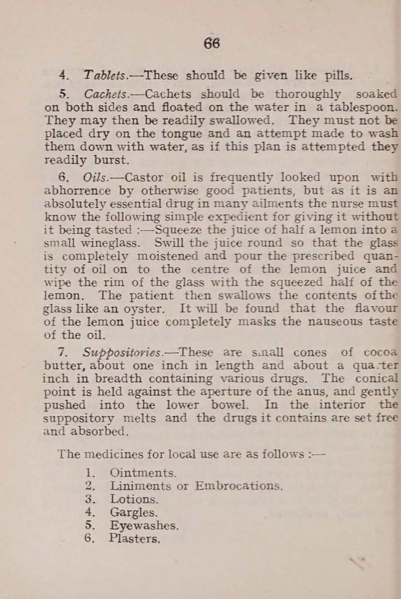 4. Tablets —These should be given like pills. 5. Cachets—Cachets should be thoroughly soaked on both sides and floated on the water in a tablespoon. They may then be readily swallowed. They must not be placed dry on the tongue and an attempt made to wash them down with water, as if this plan is attempted they readily burst. 6. Oils.—Castor oil is frequently looked upon with abhorrence by otherwise good patients, but as it is an absolutely essential drug in many ailments the nurse must know the following simple expedient for giving it without it being tasted :—Squeeze the juice of half a lemon into @ small wineglass. Swill the juice round so that the glass is completely moistened and pour the prescribed quan- tity of oil on to the centre of the lemon juice and wipe the rim of the glass with the squeezed half of the lemon, The patient then swallows the contents ofthe glass like an oyster. It will be found that the flavour of the lemon juice completely masks the nauseous taste of the oil. 7. Suppositories—These are s.nall cones of cocoa butter, about one inch in length and about a qua-ter inch in breadth containing various drugs. The conical point is held against the aperture of the anus, and gently pushed into the lower bowel. In the interior the suppository melts and the drugs it contains are set free and absorbed. The medicines for local use are as follows :— Ointments. Liniments or Embrocations. Lotions. Gargles. Eyewashes. Plasters. @ Wb oo