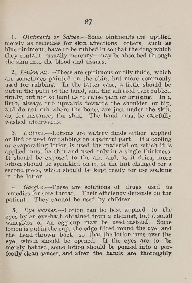 1. Ointments or Salves.—Some ointments are applied merely as remedies for skin affections, others, such as blue ointment, have to be rubbed in so that the drug which they contain—usually mercury—may be absorbed through the skin into the blood and tissues. 2, Liniments.—These are spirituous or oily fluids, which are sometimes painted on the skin, but more commonly used for rubbing. In the latter case, a little should be put in the palm of the hand, and the affected part rubbed firmly, but not so hard as to cause pain or bruising. Ina limb, always rub upwards towards the shoulder or hip, and do not rub where the bones are just under the skin, as, for instance, the shin. The hand must be carefully washed afterwards. 3. Lotions.—Lotions are watery fluids either applied on lint or used for dabbing on a painful part. Ifa cooling or evaporating lotion is used the material on which it is applied must be thin and used only in a single thickness. It should be exposed to the air, and, as it dries, more lotion should be sprinkled on it, or the lint changed for a second piece, which should be kept ready for use soaking in the lotion. 4. Garvgles.—These are solutions of drugs used as remedies for sore throat. Their efficiency depends on the patient. They cannot be used by children. 5. Eye washes.—Lotion can be best applied to the eyes by an eye-bath obtained from a chemist, but a small wineglass or an egg-cup may be used instead. Some lotion is putin the cup, the edge fitted round the eye, and the head thrown back, so that the lotion runs over the eye, which should be opened. If the eyes are to be merely bathed, some lotion should be poured into a per- _fectly clean saucer, and after the hands are thoroughly