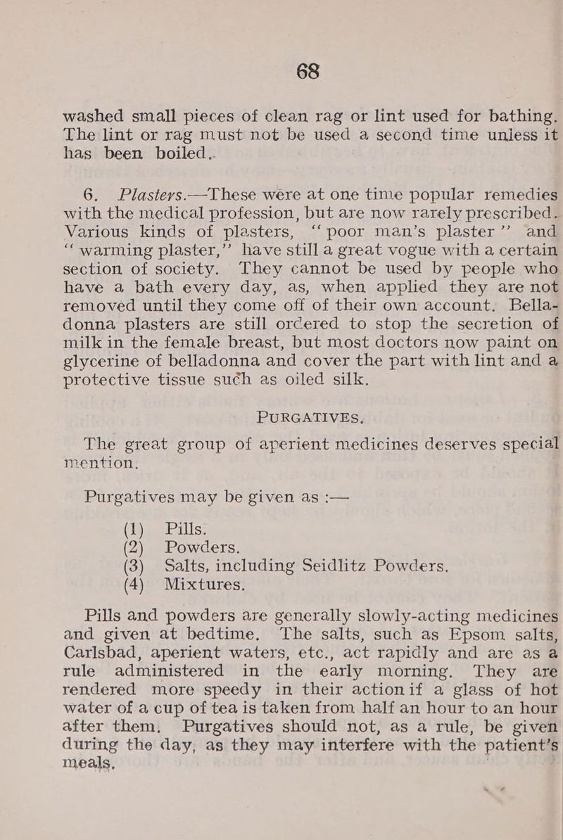 washed small pieces of clean rag or lint used for bathing, The lint or rag must not be used a second time uniess it has been boiled.. 6. Plasteys.—These were at one time popular remedies with the medical profession, but are now rarely prescribed. Various kinds of plasters, ‘‘ poor man’s plaster’’ and “warming plaster,’ have still a great vogue with a certain section of society. They cannot be used by people who have a bath every day, as, when applied they are not removed until they come off of their own account. Bella- donna plasters are still ordered to stop the secretion of milk in the female breast, but most doctors now paint on glycerine of belladonna and cover the part with lint and a protective tissue such as oiled silk. PURGATIVES, The great group of aperient medicines deserves special mention, Purgatives may be given as :— (1 (2 (3) Salts, including Seidlitz Powders. (4) Mixtures. Pills and powders are generally slowly-acting medicines and given at bedtime. The salts, such as Epsom salts, Carlsbad, aperient waters, etc., act rapidly and are as a rule administered in the early morning. They are rendered more speedy in their actionif a glass of hot water of a cup of tea is taken from half an hour to an hour after them, Purgatives should not, as a rule, be given during the day, as they may interfere with the patient’s meals, . .