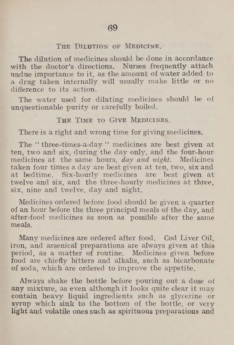 THE DILUTION OF MEDICINE, The dilution of medicines should be done in accordance with the doctor’s directions. Nurses frequently attach undue importance to it, as the amount of water added to a drug taken internally will usually make little or no difference to its action. The water used for diluting medicines should be of unquestionable purity or carefully boiled. THE TIME TO GIVE MEDICINES. There is a right and wrong time for giving medicines, The ‘‘ three-times-a-day ’’ medicines are best given at ten, two and six, during the day only, and the four-hour medicines at the same hours, day and night. Medicines taken four times a day are best given at ten, two, six and at bedtime. Six-hourly medicines are best given at twelve and six, and the three-hourly medicines at three, six, nine and twelve, day and night. Medicines ordered before food should be given a quarter of an hour before the three principal meals of the day, and after-food medicines as soon as possible after the same meals. Many medicines are ordered after food, Cod Liver Oil, iron, and arsenical preparations are always given at this period, as a matter of routine. Medicines given before food are chiefly bitters and alkalis, such as bicarbonate of soda, which are ordered to improve the appetite. Always shake the bottle before pouring out a dose of any mixture, as even although it looks quite clear it may contain heavy liquid ingredients such as glycerine or syrup which sink to the bottom of the bottle, or very light and volatile ones such as spirituous preparations and