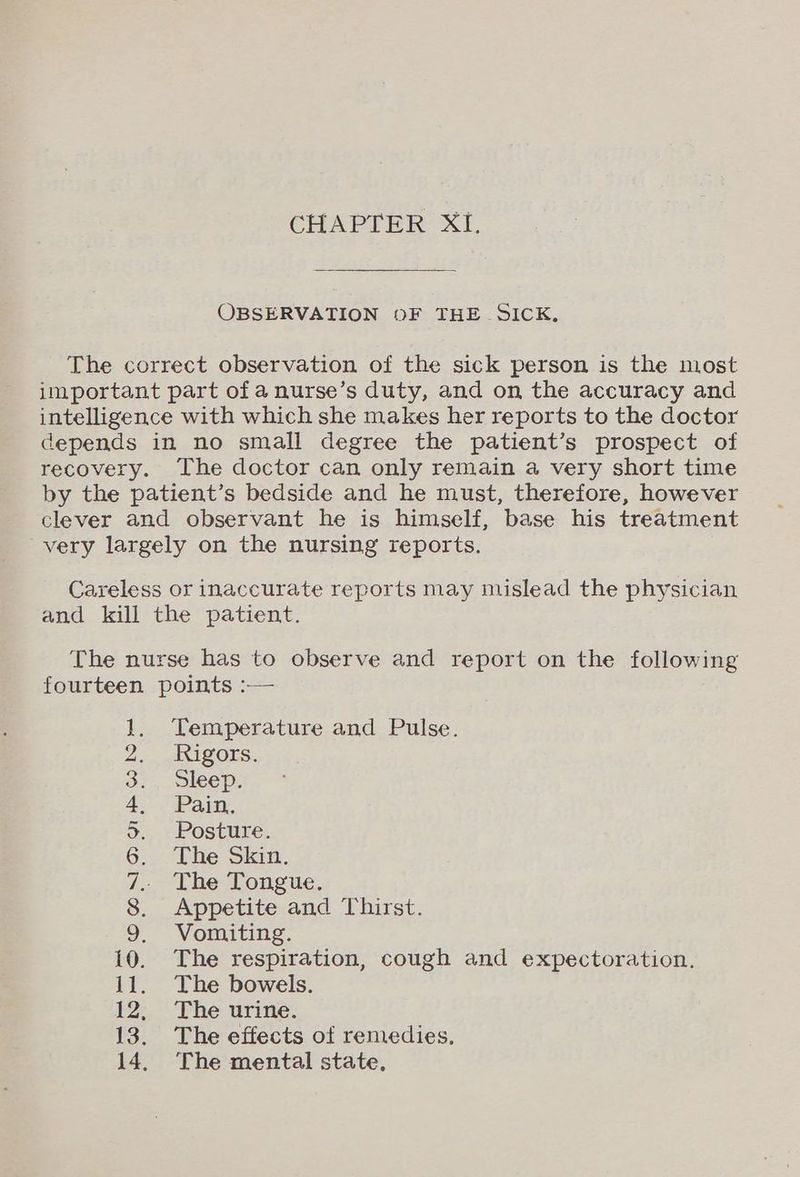 OBSERVATION 0F THE SICK. The correct observation of the sick person is the most important part of anurse’s duty, and on the accuracy and intelligence with which she makes her reports to the doctor depends in no small degree the patient’s prospect of recovery. The doctor can only remain a very short time by the patient’s bedside and he must, therefore, however clever and observant he is himself, base his treatment very largely on the nursing reports. Careless or inaccurate reports may mislead the physician and kill the patient. The nurse has to observe and report on the following fourteen points :— Temperature and Pulse. Rigors. Sleep. Pain. Posture. The Skin. The Tongue. Appetite and Thirst. Vomiting. 10. The respiration, cough and expectoration. 11. The bowels. 12° The urine: 13. The effects of remedies. 14, The mental state, OS STIRS ele or aa