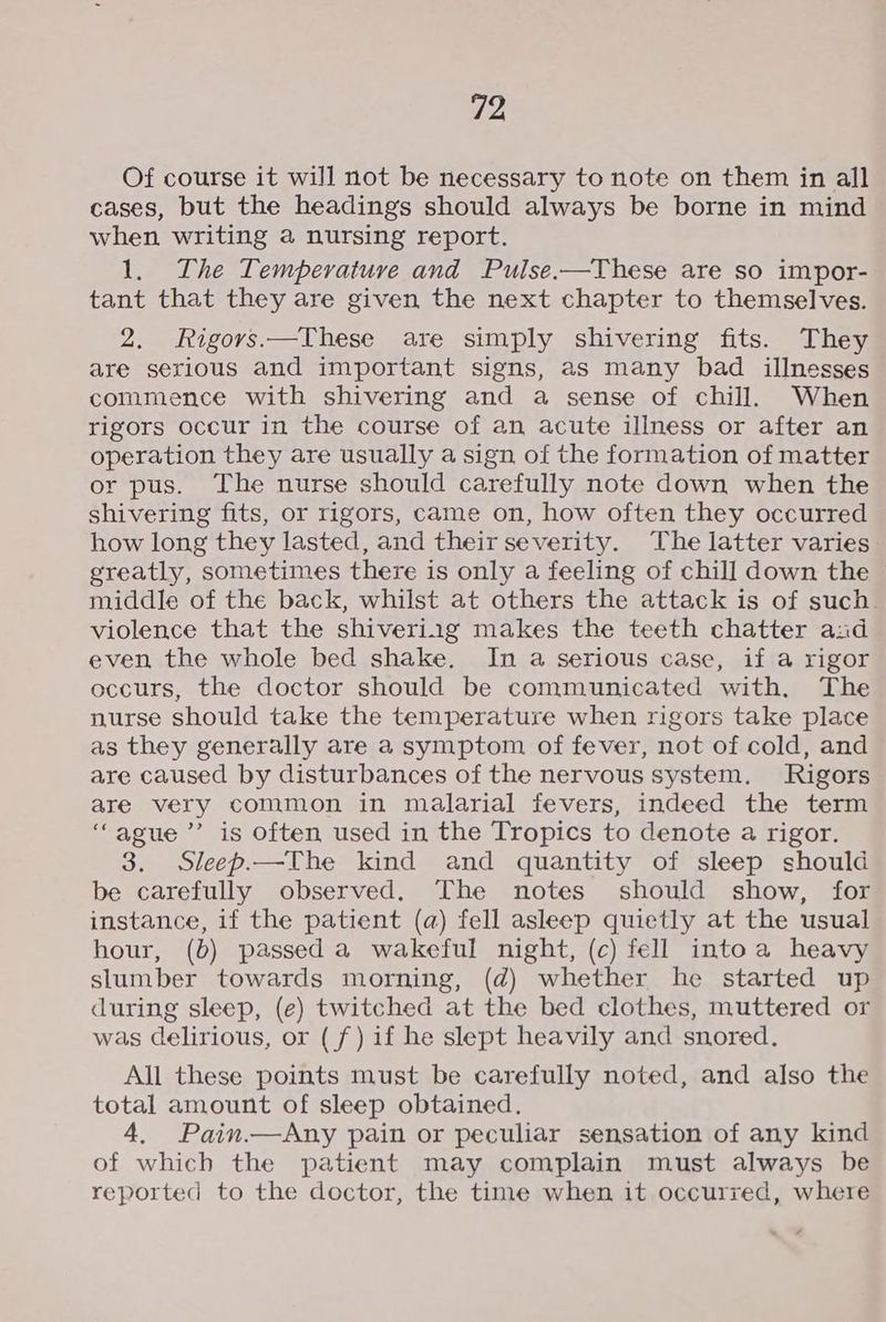 Of course it will not be necessary to note on them in all cases, but the headings should always be borne in mind when writing a nursing report. 1. The Temperature and Pulse.—These are so impor- tant that they are given the next chapter to themselves. 2. MRigorvs.—These are simply shivering fits. They are serious and important signs, as many bad illnesses commence with shivering and a sense of chill. When rigors occur in the course of an acute illness or after an operation they are usually a sign of the formation of matter or pus. The nurse should carefully note down when the shivering fits, or rigors, came on, how often they occurred how long they lasted, and their severity. The latter varies greatly, sometimes there is only a feeling of chill down the | middle of the back, whilst at others the attack is of such violence that the shiveriig makes the teeth chatter and even the whole bed shake, In a serious case, if a rigor occurs, the doctor should be communicated with. The nurse should take the temperature when rigors take place as they generally are a symptom of fever, not of cold, and are caused by disturbances of the nervous system. Rigors are very common in malarial fevers, indeed the term ‘“ague ’’ is often used in the Tropics to denote a rigor. 3. Sleep.—The kind and quantity of sleep should be carefully observed. The notes should show, for instance, if the patient (a) fell asleep quietly at the usual hour, (b) passed a wakeful night, (c) fell intoa heavy slumber towards morning, (d) whether he started up during sleep, (e) twitched at the bed clothes, muttered or was delirious, or (f) if he slept heavily and snored. All these points must be carefully noted, and also the total amount of sleep obtained. 4. Pain.—Any pain or peculiar sensation of any kind of which the patient may complain must always be reported to the doctor, the time when it occurred, where