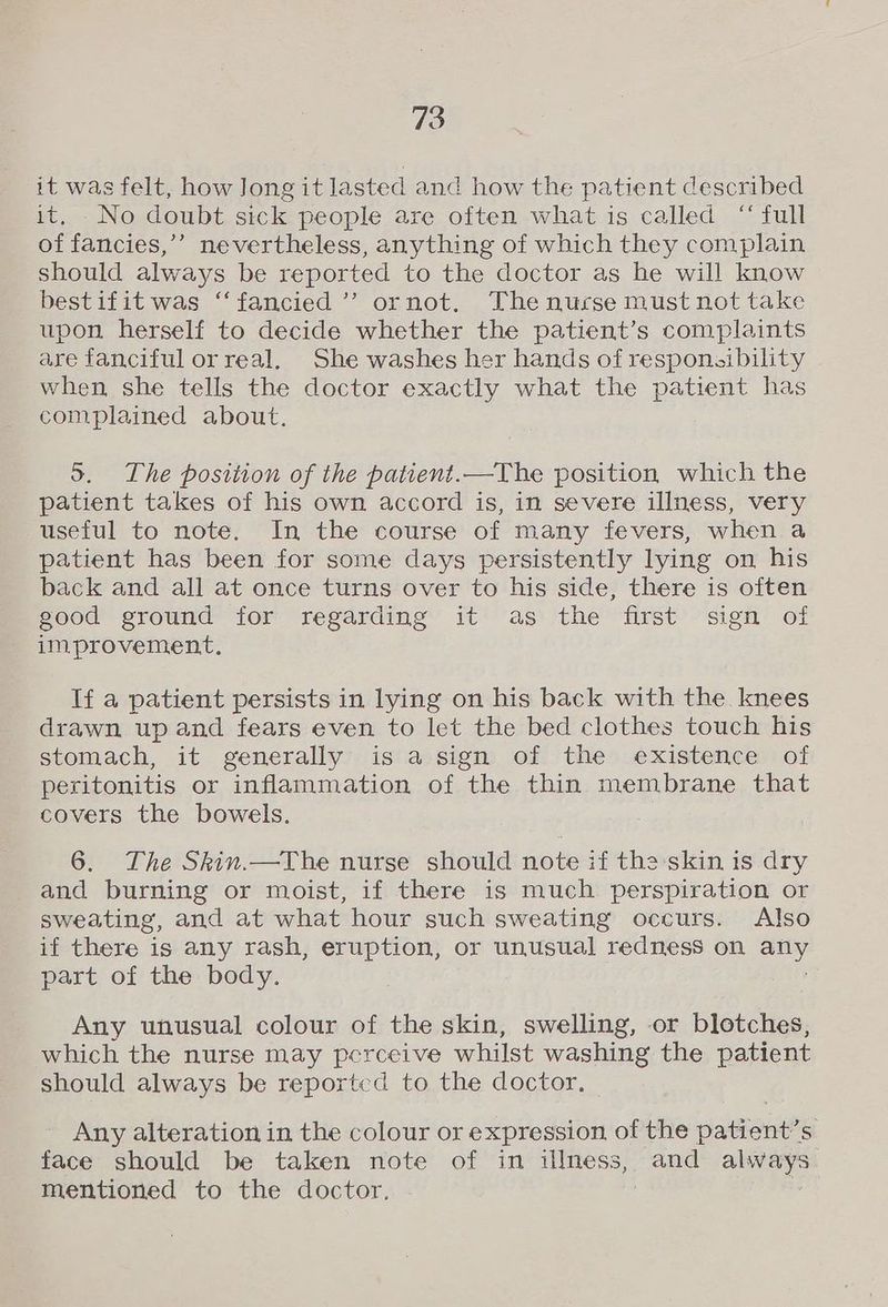 it was felt, how Jong it lasted and how the patient described it. No doubt sick people are often what is called “full of fancies,’’ nevertheless, anything of which they complain should always be reported to the doctor as he will know bestifit was “fancied ’’ ornot. The nurse must not take upon herself to decide whether the patient’s complaints are fanciful or real, She washes her hands of responsibility when she tells the doctor exactly what the patient has complained about. 5. The position of the patient.—The position which the patient takes of his own accord is, in severe illness, very useful to note. In the course of many fevers, when a patient has been for some days persistently lying on his back and all at once turns over to his side, there is often good ground for regarding it as the first sign of improvement, If a patient persists in lying on his back with the knees drawn up and fears even to let the bed clothes touch his stomach, it generally is a sign of the existence of peritonitis or inflammation of the thin membrane that covers the bowels. 6. The Skin.—The nurse should note if the skin is dry and burning or moist, if there is much perspiration or sweating, and at what hour such sweating occurs. Also if there is any rash, eruption, or unusual redness on _ part of the body. Any unusual colour of the skin, swelling, or blotches, which the nurse may perceive whilst washing the patient should always be reported to the doctor. Any alteration in the colour or expression of the patient’s face should be taken note of in illness, and always mentioned to the doctor.