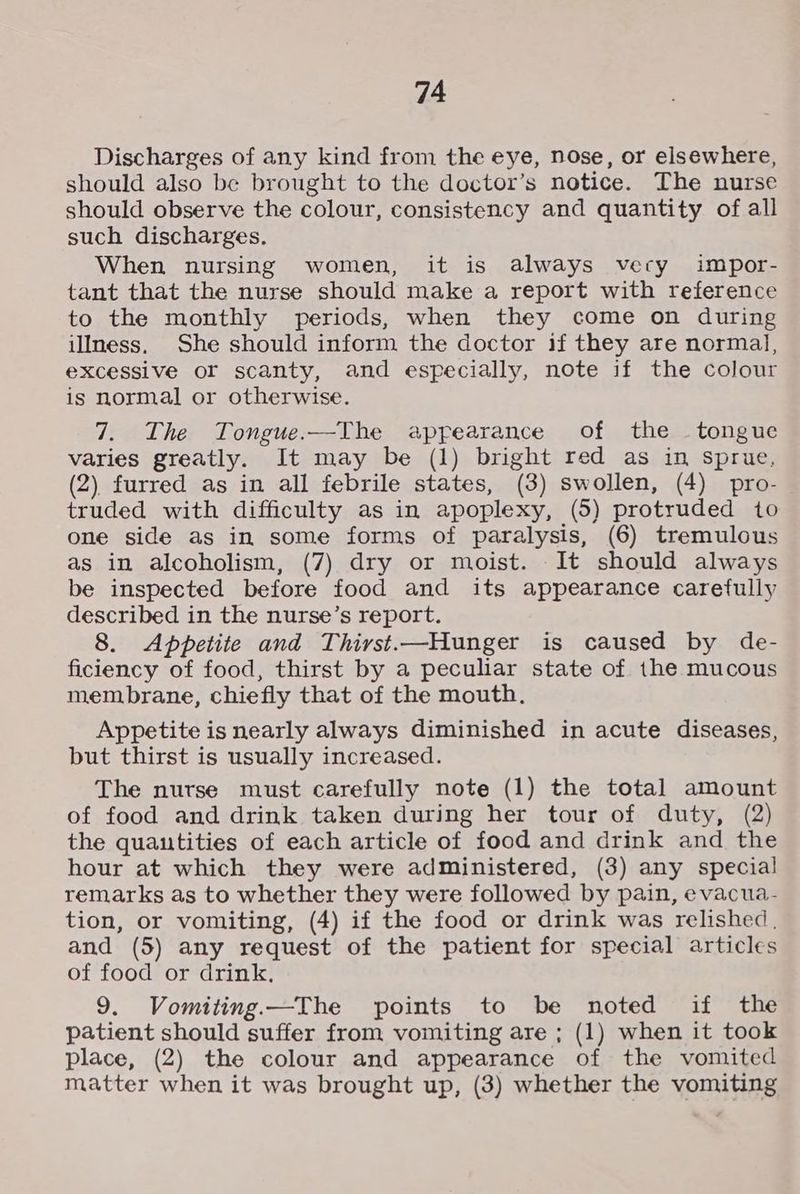 Discharges of any kind from the eye, nose, or elsewhere, should also be brought to the doctor’s notice. The nurse should observe the colour, consistency and quantity of all such discharges. When nursing women, it is always very impor- tant that the nurse should make a report with reference to the monthly periods, when they come on during illness. She should inform the doctor if they are normal, excessive or scanty, and especially, note if the colour is normal or otherwise. 7. The Tongue.—The appearance of the - tongue varies greatly. It may be (1) bright red as in sprue, (2) furred as in all febrile states, (3) swollen, (4) pro- truded with difficulty as in apoplexy, (5) protruded to one side as in some forms of paralysis, (6) tremulous as in alcoholism, (7) dry or moist. It should always be inspected before food and its appearance carefully described in the nurse’s report. 8. Appetite and Thirst.—Hunger is caused by de- ficiency of food, thirst by a peculiar state of the mucous membrane, chiefly that of the mouth. Appetite is nearly always diminished in acute diseases, but thirst is usually increased. The nurse must carefully note (1) the total amount of food and drink taken during her tour of duty, (2) the quantities of each article of food and drink and the hour at which they were administered, (3) any special remarks as to whether they were followed by pain, evacua- tion, or vomiting, (4) if the food or drink was relished. and (5) any request of the patient for special articles of food or drink, 9. Vomiting.—The points to be noted if the patient should suffer from vomiting are ; (1) when it took place, (2) the colour and appearance of the vomited matter when it was brought up, (3) whether the vomiting