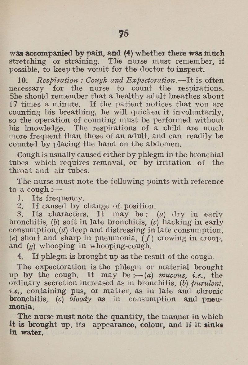 was accompanied by pain, and (4) whether there was much stretching or straining, The nurse must remember, if possible, to keep the vomit for the doctor to inspect. 10. Respivation : Cough and Expectoration.—It is often necessary for the nurse to count the respirations. She should remember that a healthy adult breathes about 17 times a minute. If the patient notices that you are counting his breathing, he will quicken it involuntarily, - so the operation of counting must be performed without his knowledge. The respirations of a child are much more frequent than those of an adult, and can readily be counted by placing the hand on the abdomen, Cough is usually caused either by phlegm in the bronchial tubes which requires removal, or by irritation of the throat and air tubes. The nurse must note the following points with reference to a cough :— 1. Its frequency. 2. If caused by change of. position. 3. Its characters. It may be: (a) dry in early bronchitis, (b) soft in late bronchitis, (c) hacking in early consumption, (d) deep and distressing in late consumption, (e) short and sharp in pneumonia, (f) crowing in croup, and (g) whooping in whooping-cough. 4, If phlegm is brought up as the result of the cough. The expectoration isthe phlegm or material brought up by the cough. It may be:—(a) mucous, i.e., the ordinary secretion increased as in bronchitis, (b) purulent, 3.€,, containing pus, or matter, as in late and chronic bronchitis, (c) bloody as in consumption and pneu- monia. The nurse must note the quantity, the manner in which it is brought up, its appearance, colour, and if it sinks in water,