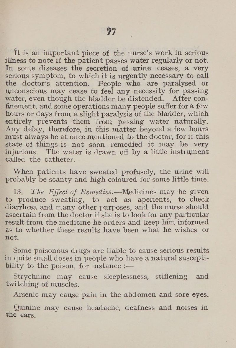 It is an important piece of the nurse’s work in serious illness to note if the patient passes water regularly or not. In some diseases the secretion of urine ceases, a very serious symptom, to which it is urgently necessary to call the doctor’s attention. People who are paralysed or unconscious may cease to feel any necessity for passing water, even though the bladder be distended. After con- finement, and some operations many people suffer fora few hours or days from a slight paralysis of the bladder, which entirely prevents them from passing water naturally. Any delay, therefore, in this matter beyond a few hours must always be at once mentioned to the doctor, for if this state of things is not soon remedied it may be very injurious. The water is drawn off by a little instrument called the catheter. When patients have sweated profusely, the urine will probably be scanty and high coloured for some little time. 13. The Effect of Remedies.—Medicines may be given to produce sweating, to act as aperients, to check diarrhcea and many other purposes, and the nurse should ascertain from, the doctor if she is to look for any particular result from the medicine he orders and keep him informed as to whether these results have been what he wishes or not, Some poisonous drugs are liable to cause serious results in quite small doses in people who have a natural suscepti- bility to the poison, for instance :— Strychnine may cause sleeplessness, stiffening and _ twitching of muscles. Arsenic may cause pain in the abdomen and sore eyes. Quinine may cause headache, deafness and noises in the ears.