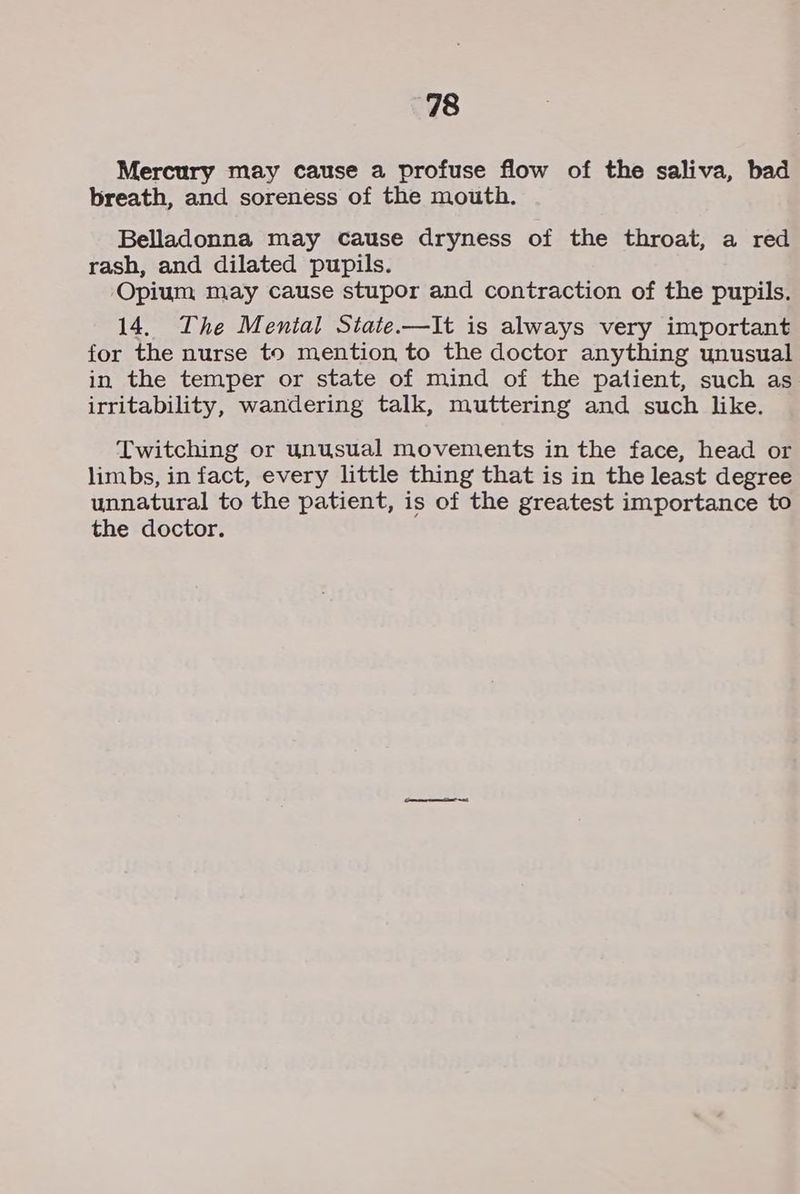 Mercury may cause a profuse flow of the saliva, bad breath, and soreness of the mouth. Belladonna may cause dryness of the throat, a red rash, and dilated pupils. Opium may cause stupor and contraction of the pupils. 14. The Mental State.—It is always very important for the nurse to mention to the doctor anything unusual in the temper or state of mind of the patient, such as irritability, wandering talk, muttering and such like. Twitching or unusual movements in the face, head or limbs, in fact, every little thing that is in the least degree unnatural to the patient, is of the greatest importance to the doctor.