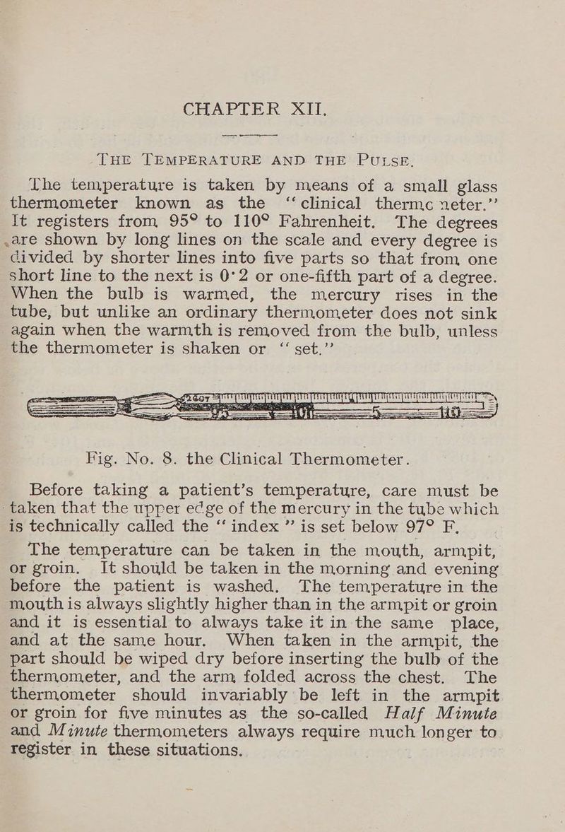 THE TEMPERATURE AND THE PULSE. The temperature is taken by means of a small glass thermometer known as the “clinical thermc neter.”’ It registers from 95° to 110° Fahrenheit. The degrees .are shown by long lines on the scale and every degree is divided by shorter lines into five parts so that from one short line to the next is 0°2 or one-fifth part of a degree. When the bulb is warmed, the mercury rises in the tube, but unlike an ordinary thermometer does not sink again when the warmth is removed from the bulb, unless the thermometer is shaken or “set.” Before taking a patient’s temperature, care must be taken that the upper edge of the mercury in the tube which is technically called the ‘‘ index ” is set below 97° F, The temperature can be taken in the mouth, armpit, or groin. It should be taken in the morning and evening before the patient is washed. The temperature in the mouth is always slightly higher than in the armpit or groin and it is essential to always take it in the same place, and at the same hour. When taken in the armpit, the part should be wiped dry before inserting the bulb of the thermometer, and the arm folded across the chest. The thermometer should invariably be left in the armpit or groin for five minutes as the so-called Half Minute and Minute thermometers always require much longer to register in these situations.