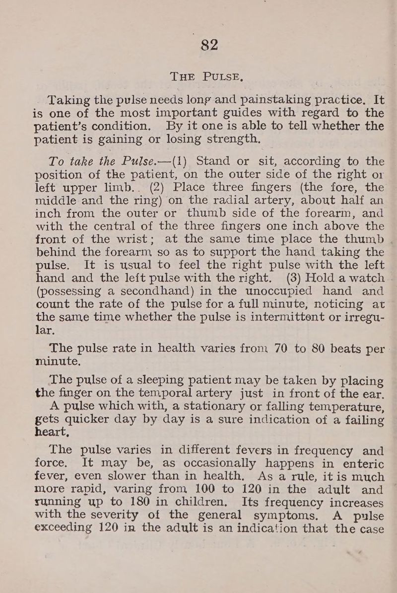 THE PULSE, Taking the pulse needs lonp and painstaking practice. It is one of the most important guides with regard to the patient’s condition. By it one is able to tell whether the patient is gaining or losing strength. To take the Pulse.—(1) Stand or sit, according to the position of the patient, on the outer side of the right or left upper limb.. (2) Place three fingers (the fore, the middle and the ring) on the radial artery, about half an inch from the outer or thumb side of the forearm, and with the central of the three fingers one inch above the front of the wrist; at the same time place the thumb . behind the forearm so as to support the hand taking the pulse. It is usual to feel the right pulse with the left hand and the left pulse with the right. (3) Hold a watch | (possessing a secondhand) in the unoccupied hand and count the rate of the pulse for a full minute, noticing at the same time whether the pulse is intermittent or irregu- lar. The pulse rate in health varies from 70 to 80 beats per minute. The pulse of a sleeping patient may be taken by placing the finger on the temporal artery just in front of the ear, A pulse which with, a stationary or falling temperature, gets quicker day by day is a sure indication of a failing heart, The pulse varies in different fevers in frequency and force. It may be, as occasionally happens in enteric fever, even slower than in health. As a rule, itis much more rapid, varing from 100 to 120 in the adult and © sunning up to 180 in children, Its frequency increases with the severity of the general symptoms. A pulse exceeding 120 in the adult is an indication that the case