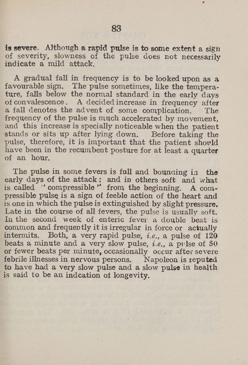 is severe. Although a rapid pulse is to some extent a sizin of severity, slowness of the pulse does not necessarily indicate a mild attack. A gradual fall in frequency is to be looked upon as a favourable sign. The pulse sometimes, like the tempera- ture, falls below the normal standard in the early days of convalescence. A decidedincrease in frequency after a fall denotes the advent of some complication. The frequency of the pulse is much accelerated by movement, and this increase is specially noticeable when the patient stands or sits up after lying down. Before taking the pulse, therefore, it is important that the patient shovld have been in the recumbent posture for at least a quarter of an hour. The pulse in some fevers is full and bounaing in the early days of the attack: and in others soft and what is called ‘“‘compressible” from the beginning. A com- pressible pulse is a sign of feeble action of the heart and is one in which the pulse is extinguished by slight pressure. Late in the course of all fevers, the pulse is usually soft. In the second week of enteric fever a double beat is common and frequently it is irregular in force or actually intermits. Both, a very rapid pulse, i.¢e., a pulse of 120 beats a minute and a very slow pulse, i.¢., a prlse of 50 or fewer beats per minute, occasionally occur after severe febrile illnesses in nervous persons, Napoleon is reputed to have had a very slow pulse and a slow pulse in health is said to be an indcation ot longevity.