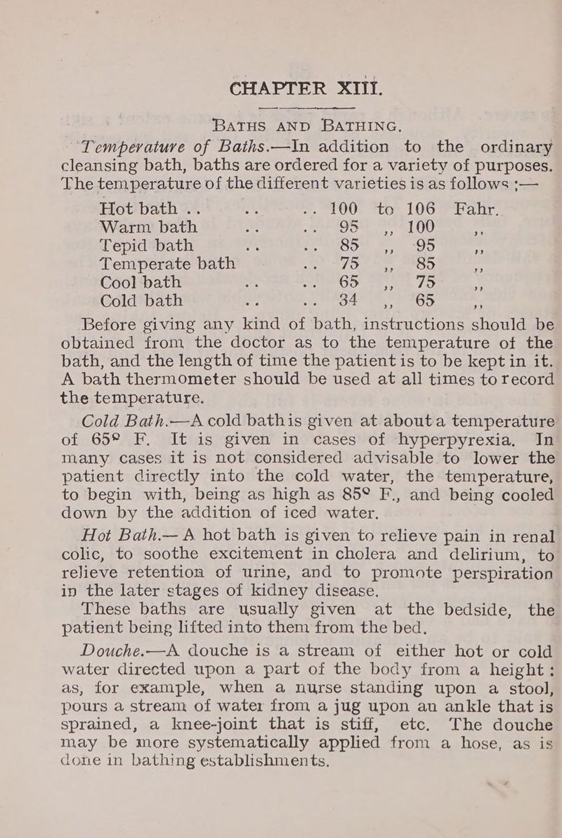 BATHS AND BATHING, ‘Temperature of Baths.—In addition to the ordinary cleansing bath, baths are ordered for a variety of purposes. The temperature of the different varieties is as follows ;— Hot bath .. rs +. LOO; *to LOG ran Warm bath ad a eeacee 2) 0 “ Tepid bath om, EGOS fee) - Temperate bath TBR Pee x Cool bath a SOD tee 75 b Cold bath es SS OA Wa Or aT ., Before giving any kind of bath, instructions should be obtained from the doctor as to the temperature of the bath, and the length of time the patient is to be kept in it. A bath thermometer should be used at all times to record the temperature. Cold Bath.—A cold bathis given at about a temperature of 65° F. It is given in cases of hyperpyrexia. In many cases it is not considered advisable to lower the patient directly into the cold water, the temperature, to begin with, being as high as 85° F., and being cooled down by the addition of iced water. Hot Bath.— A hot bath is given to relieve pain in renal colic, to soothe excitement in cholera and delirium, to relieve retention of urine, and to promote perspiration in the later stages of kidney disease. These baths are usually given at the bedside, the patient being lifted into them from the bed. Douche.—A douche is a stream of either hot or cold water directed upon a part of the body from a height; as, for example, when a nurse standing upon a stool, pours a stream of water from a jug upon an ankle that is sprained, a knee-joint that is stiff, etc. The douche may be more systematically applied from a hose, as is done in bathing establishments.