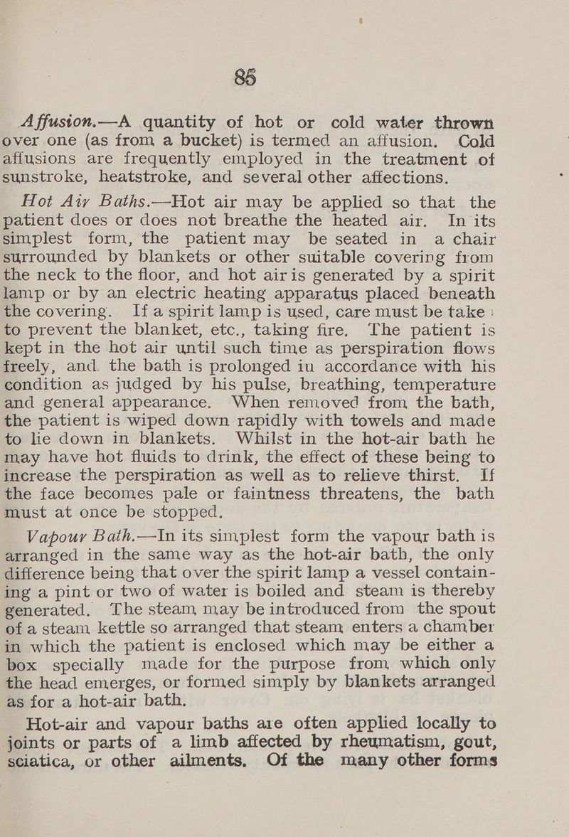 A ffuston.—A quantity of hot or cold water thrown over one (as from a bucket) is termed an affusion. Cold affusions are frequently employed in the treatment of sunstroke, heatstroke, and several other affections. Hot Aty Baths.—Hot air may be applied so that the patient does or does not breathe the heated air. In its simplest form, the patient may be seated in a chair surrounded by blankets or other suitable covering from the neck to the floor, and hot airis generated by a spirit lamp or by an electric heating apparatus placed beneath the covering. Ifa spirit lamp is used, care must be take : to prevent the blanket, etc., taking fire, The patient is kept in the hot air until such time as perspiration flows freely, and. the bath is prolonged iu accordance with his condition as judged by his pulse, breathing, temperature and general appearance. When removed from the bath, the patient is wiped down rapidly with towels and made to lie down in blankets. Whilst in the hot-air bath he may have hot fluids to drink, the effect of these being to increase the perspiration as well as to relieve thirst. If the face becomes pale or faintness threatens, the bath must at once be stopped. Vapour Bath.—In its simplest form the vapour bath is arranged in the same way as the hot-air bath, the only difference being that over the spirit lamp a vessel contain- ing a pint or two of water is boiled and steam is thereby generated. The steam may be introduced from the spout of a steam kettle so arranged that steam, enters a chamber in which the patient is enclosed which may be either a box specially made for the purpose from which only the head emerges, or formed simply by blankets arranged as for a hot-air bath. Hot-air and vapour baths are often applied locally to joints or parts of a limb affected by rheumatism, gout, sciatica, or other ailments. Of the many other forms