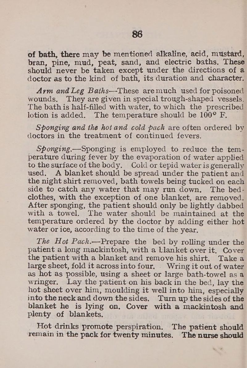 88 of bath, there may be mentioned alkaline, acid, mustard, bran, pine, mud, peat, sand, and electric baths. These should never be taken except under the directions of a doctor as to the kind of bath, its duration and character. Aym and Leg Baths—These aremuch used for poisoned wounds. They are given in special trough-shaped vessels. The bath is half-filled with water, to which the prescribed lotion is added. The temperature should be 100° F, Sponging and the hot and cold pack are often ordered by doctors in the treatment of continued fevers. Sponging.—Sponging is employed to reduce the tem- perature during fever by the evaporation of water applied to the surface of the body. Cold or tepid water is generally used. A blanket should be spread under the patient and the night shirt removed, bath-towels being tucked on each side to catch any water that may run down. The bed- clothes, with the exception of one Llanket, are removed. After sponging, the patient should only be lightly dabbed with a towel. The water should be maintained at the temperature ordered by the doctor by adding either hot water or ice, according to the time of the year. The Hot Pack.—Prepare the bed by rolling under the patient a long mackintosh, with a Llanket over it. Cover the patient with a blanket and remove his shirt. Take a large sheet, fold it acrossinto four. Wring it out of water as hot as possible, using a sheet or large bath-towel as a wringer. Lay the patient on his back in the bed, lay the hot sheet over him, moulding it well into him, especially into the neck and down the sides. Turn up the sides of the blanket he is lying on. Cover with a mackintosh and plenty of blankets. _ Hot drinks promote perspiration. The patient should remain in the pack for twenty minutes. The nurse should