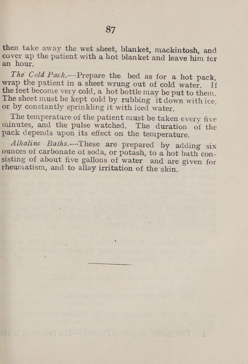 then take away the wet sheet, blanket, mackintosh, and cover up the patient with a hot blanket and leave him for an hour. The Cold Pack.—Prepare the bed as for a hot pack, wrap the patient in a sheet wrung out of cold water. Tf the feet become very cold, a hot bottle may be put to them. The sheet must be kept cold by rubbing it down with ice, or by constantly sprinkling it with iced water, The temperature of the patient must be taken every five minutes, and the pulse watched. The duration of the pack depends upon its effect on the temperature. Alkaline Baths.—These are prepared by adding six ounces of carbonate ol soda, or potash, to a hot bath con- sisting of about five gallons of water and-are given for rheumatism, and to allay irritation of the’skin.