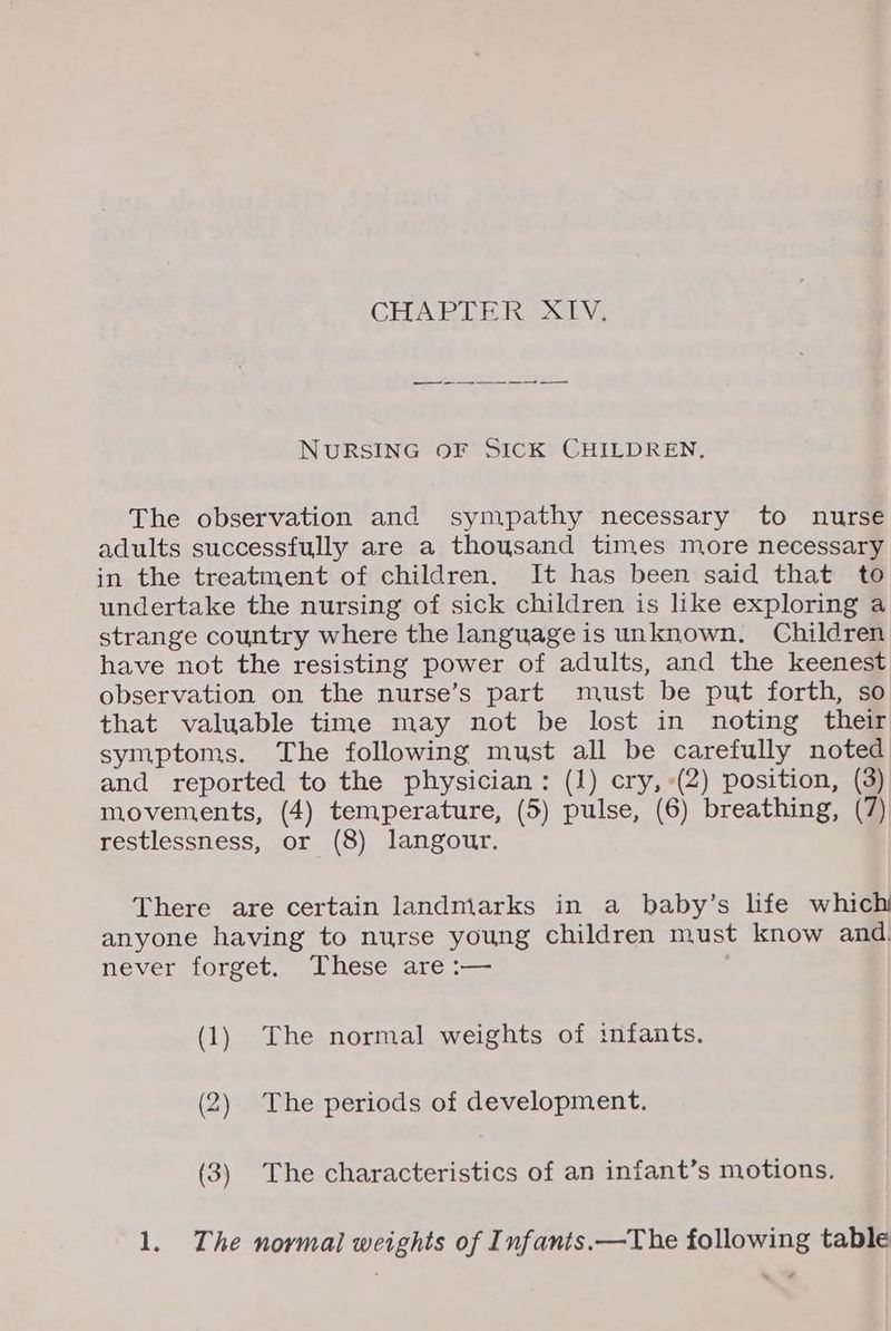 CHAPTER: XLV, NURSING OF SICK CHILDREN, The observation and sympathy necessary to nurse adults successfully are a thousand times more necessary in the treatment of children. It has been said that to undertake the nursing of sick children is like exploring a strange country where the language is unknown. Children have not the resisting power of adults, and the keenest observation on the nurse’s part must be put forth, so that valuable time may not be lost in noting their symptoms. The following must all be carefully noted and reported to the physician: (1) cry, (2) position, (3) movements, (4) temperature, (5) pulse, (6) breathing, (7) restlessness, or (8) langour. There are certain landniarks in a baby’s life which anyone having to nurse young children must know and. never forget. These are :-— . (1) The normal weights of infants. (2) The periods of development. (3) The characteristics of an infant’s motions. 1. The normal weights of Infants.—The following table