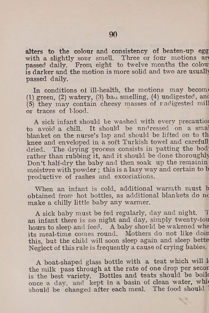 alters to the colour and consistency of beaten-up egg with a slightly sour smell. Three or four motions art passed daily. From eight to twelve months the colow is darker and the motion is more solid and two are usually passed daily. In conditions of ill-health, the motions may becom: (1) green, (2) watery, (3) bau smelling, (4) undigested, anc (5) they may contain cheesy masses of radigested mill or traces of blood. : A sick infant should be washed with every precautio:! to avoid a chill, It should be undressed on a smal blanket on the nurse’s lap and should be lifted on to th knee and enveloped in a soft Turkish towel and carefull dried. The drying process consists in patting the bod) rather than rubbing it, and it should be done thoroughly Don’t half-dry the baby and then soak up the remainin moistvre with powder ; thisis a lazy way and certain to b productive of rashes and excoriations. When an infant is cold, additional warmth must bh obtained from hot bottles, as additional blankets do nc make a chilly little baby any warmer. A sick baby must be fed regularly, day and night. 7 an infant there is no night and day, simply twenty-iou hours to sleep and feed. A baby shovld be wakened whe its meal-time comes round. Mothers do not like doin this, but the child will soon sleep again and sleep bette Neglect of this rule is frequently a cause of crying babies. A boat-shaped glass bottle with a teat which will 1 the milk pass through at the rate of one drop per secor is the best variety. Bottles and teats should be boil once a day, and kept in a basin of clean water, whit should be changed after each meal. The food should °
