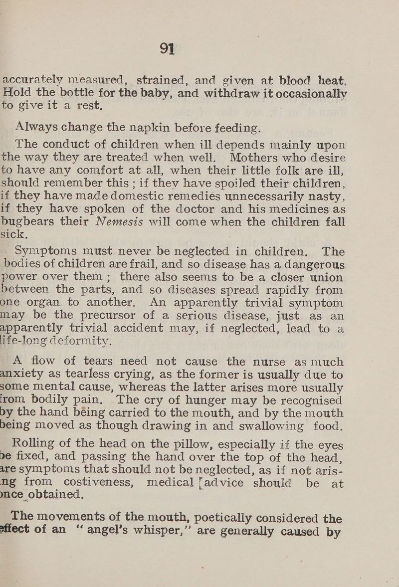 accurately measured, strained, and given at blood heat. Hold the bottle for the baby, and withdraw it occasionally to give it a rest, Always change the napkin before feeding. The conduct of children when ill depends mainly upon the way they are treated when well. Mothers who desire to have any comfort at all, when their little folk are ill, should remember this ; if they have spoiled their children, if they have made domestic remedies unnecessarily nasty, if they have spoken of the doctor and his medicines as bugbears their Nemesis will come when the children fall sick. Symptoms must never be neglected in children. The bodies of children are frail, and so disease has a dangerous power over them; there also seems to be a closer union between the parts, and so diseases spread rapidly from one organ to another. An apparently trivial symptom may be the precursor of a serious disease, just as an apparently trivial accident may, if neglected, lead to a life-long deformity. _A flow of tears need not cause the nurse as much anxiety as tearless crying, as the former is usually due to some mental cause, whereas the latter arises more usually ‘rom bodily pain. The cry of hunger may be recognised by the hand béing carried to the mouth, and by the mouth being moved as though drawing in and swallowing food. Rolling of the head on the pillow, especially if the eyes be fixed, and passing the hand over the top of the head, are symptoms that should not be neglected, as if not aris- ng from costiveness, medical fadvice shouid be at mce obtained. The movements of the mouth, poetically considered the fect of an “‘ angel’s whisper,” are generally caused by