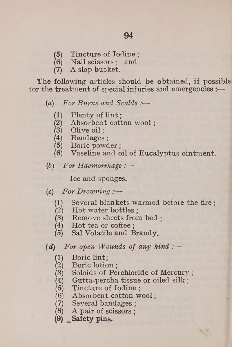 (5) Tincture of Iodine ; (6) Nailscissors; and (7) A-slop bucket. Lhe following articles should be obtained, if possible for the treatment of special injuries and emergencies :— (a) For Burns and Scalds :— (1) Plenty of lint; (2) Absorbent cotton wool ; (3) Olive oil; (4) Bandages ; (5) Boric powder ; (6) Vaseline and oil of Eucalyptus ointment. (6) For Haemorrhage :— Ice and sponges. (c) For Drowning :— (1) Several blankets warmed before the fire ; (2) Hot water bottles ; (3) Remove sheets from bed ; (4) Hot tea or coffee ; (5) Sal Volatile and Brandy. {d) For open Wounds of any kind :— (1) Boric lint; (2) Boric lotion ; (3) Soloids of Perchloride of Mercury ; (4) Gutta-percha tissue or oiled silk ; (5) Tincture of Iodine ; (6) Absorbent cotton wool ; (7) Several bandages ; (8) <A pair of scissors ; (9) Safety pins.