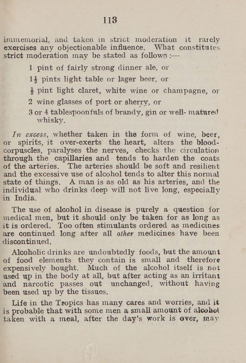 immemorial, and taken in strict moderation it rarely exercises any objectionable influence. What constitutes strict moderation may be stated as follows :— 1 pint of fairly strong dinner ale, or 14 pints light table or lager beer, or % pint light claret, white wine or champagne, or 2 wine glasses of port or sherry, or 3 or 4 tablespoonfuls of brandy, gin or well- matured whisky. In excess, whether taken in the form of wine, beer, or spirits, it over-exerts the heart, alters the blood- corpuscles, paralyses the nerves, checks the circulation through the capillaries and tends to harden the coats of the arteries. The arteries should be soft and resilient and the excessive use of alcohol tends to alter this normal state of things. A man is as old as his arteries, and the individual who drinks deep will not live long, especially in India. The use of alcohol in disease is purely a question for medical men, but it should only be taken for as long as it is ordered. Too often stimulants ordered as medicines are continued long after all othey medicines have been discontinued, Alcoholic drinks are undoubtedly foods, but the amount of food elements they contain is small and _ therefore expensively bought. Much of the alcohol itself is not used up in the body at all, but after acting as an irritant and narcotic passes out unchanged, without having been used up by the tissues, Life in the Tropics has many cares and worries, and it is probable that with some men a small amount of alceho\ taken with a meal, after the day’s work is over, may