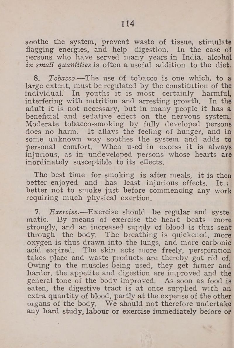 soothe the system, prevent waste of tissue, stimulate flagging energies, and help cigestion. In the case of persons who have served many years in India, alcohol in small quantities is often a useful addition to the diet. 8. Tobacco.—The use of tobacco is one which, to a large extent, must be regulated by the constitution of the individual, In youths it is most certainly harmful, interfering with nutrition and arresting growth. In the acult it is not necessary, but in many people it has a beneficial and sedative effect on the nervous system, Moderate tobacco-smoking by fully developed persons does no harm, It allays the feeling of hunger, and in some unknown way soothes the system and adds to personal comfort. When used in excess it is always injurious, as in undeveloped persons whose hearts are inordinately susceptible to its effects. The best time for smoking is after meals, it is then better enjoyed and has least injurious effects. It ; better not to smoke just before commencing any work requiring much physical exertion. 7. Exercise.—Exercise should be regular and syste- matic. By means of exercise the heart beats more strongly, and an increased supply of blood is thus sent through the body. The breathing is quickened, more oxygen is thus drawn into the lungs, and more carbonic acid expired, The skin acts more freely, perspiration takes place and waste products are thereby got rid of. Owing to the muscles being used, they get firmer and harcer, the appetite and Cigestion are improved and the general tone of the bocy improved. As soon as food is eaten, the digestive tract is at once supplied with an extra quantity of blood, partly at the expense of the other organs of the body. We should not therefore undertake any hard study, labour or exercise immediately before or