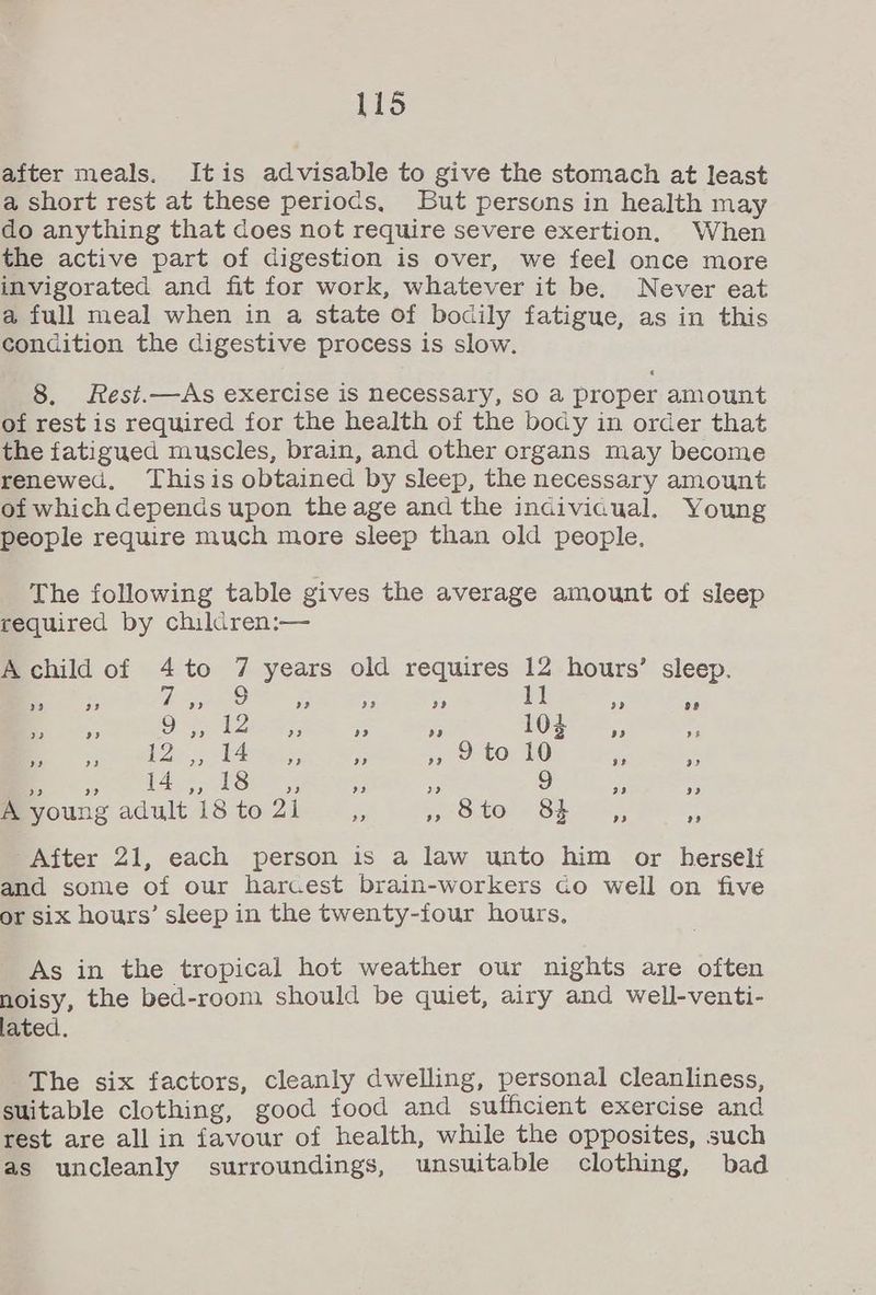 after meals. Itis advisable to give the stomach at least a short rest at these periocs, But persons in health may do anything that does not require severe exertion. When the active part of digestion is over, we feel once more invigorated and fit for work, whatever it be. Never eat a full meal when in a state of bodily fatigue, as in this condition the digestive process is slow. 8. Rest.—As exercise is necessary, so a proper amount of rest is required for the health of the body in order that the fatigued muscles, brain, and other organs may become renewed. Thisis obtained by sleep, the necessary amount of whichdepends upon the age and the indiviaual. Young people require much more sleep than old people, The following table gives the average amount of sleep required by children:— A child of 4to 7 years old requires 12 hours’ sleep. 11 ) 23 » a? 23 29 Py) 28 23 oe) 9 a) 12 23 a? og 104 a9 ae ae £2; TAre 5, A » 29 to 10 i eS 9 2? 14 re) 18 9 Pe) 9 9 99 9? A young adult 18 to 21 ss ye toe € SEL, 7 After 21, each person is a law unto him or herself and some of our harcest brain-workers co well on five or six hours’ sleep in the twenty-four hours, As in the tropical hot weather our nights are often noisy, the bed-room should be quiet, airy and well-venti- lated. The six factors, cleanly dwelling, personal cleanliness, suitable clothing, good food and sufficient exercise and rest are all in favour of health, while the opposites, such as uncleanly surroundings, unsuitable clothing, bad