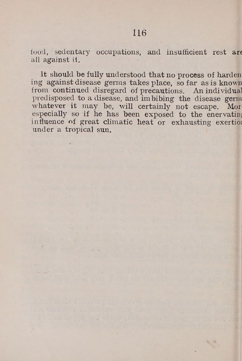 tood, sedentary ER and insufficient rest are all against «, it should be fully understood that no process of harden ing against disease germs takes place, so far asis known from continued disregard of precautions. An individual predisposed to a disease, and imbibing the disease germ whatever it may be, will certainly not escape. Mor especially so if he has been exposed to the enervatin; influence of great climatic heat or exhausting exertio: under a tropical sun,