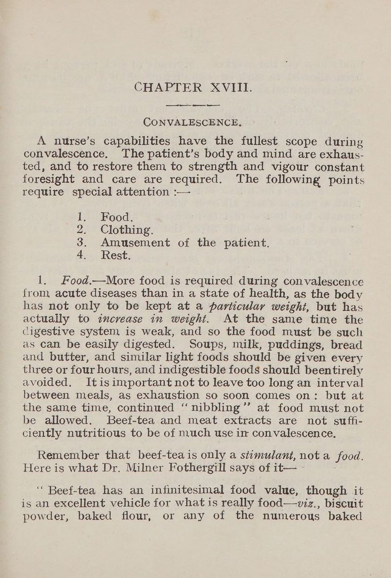 _ oa CONVALESCENCE, A nurse’s capabilities have the fullest scope during convalescence. The patient’s body and mind are exhaus- ted, and to restore them to strength and vigour constant foresight and care are required. The following points require special attention :— 1. Food. 2. Clothing. 3. Amusement of the patient. 4. Rest. 1, Food.—More food is required during convalescence from, acute diseases than in a state of health, as the body has not only to be kept at a particular weight, but has actually to increase in weight. At the same time the digestive system is weak, and so the food must be such as can be easily digested. Soups, milk, puddings, bread and butter, and similar light foods should be given every three or four hours, and indigestible foods should beentirely avoided. Itis important not to leave too long an interval between meals, as exhaustion so soon comes on: but at the same time, continued ‘‘nibbling’’ at food must not be allowed. JBeef-tea and meat extracts are not suffi- ciently nutritious to be of much use im convalescence. Remember that beef-tea is only a stimulant, not a food. Here is what Dr. Milner Fothergill says of it— - ‘‘ Beef-tea has an infinitesimal food value, though it is an excellent vehicle for what is really food—viz., biscuit powder, baked flour, or any of the numerous baked