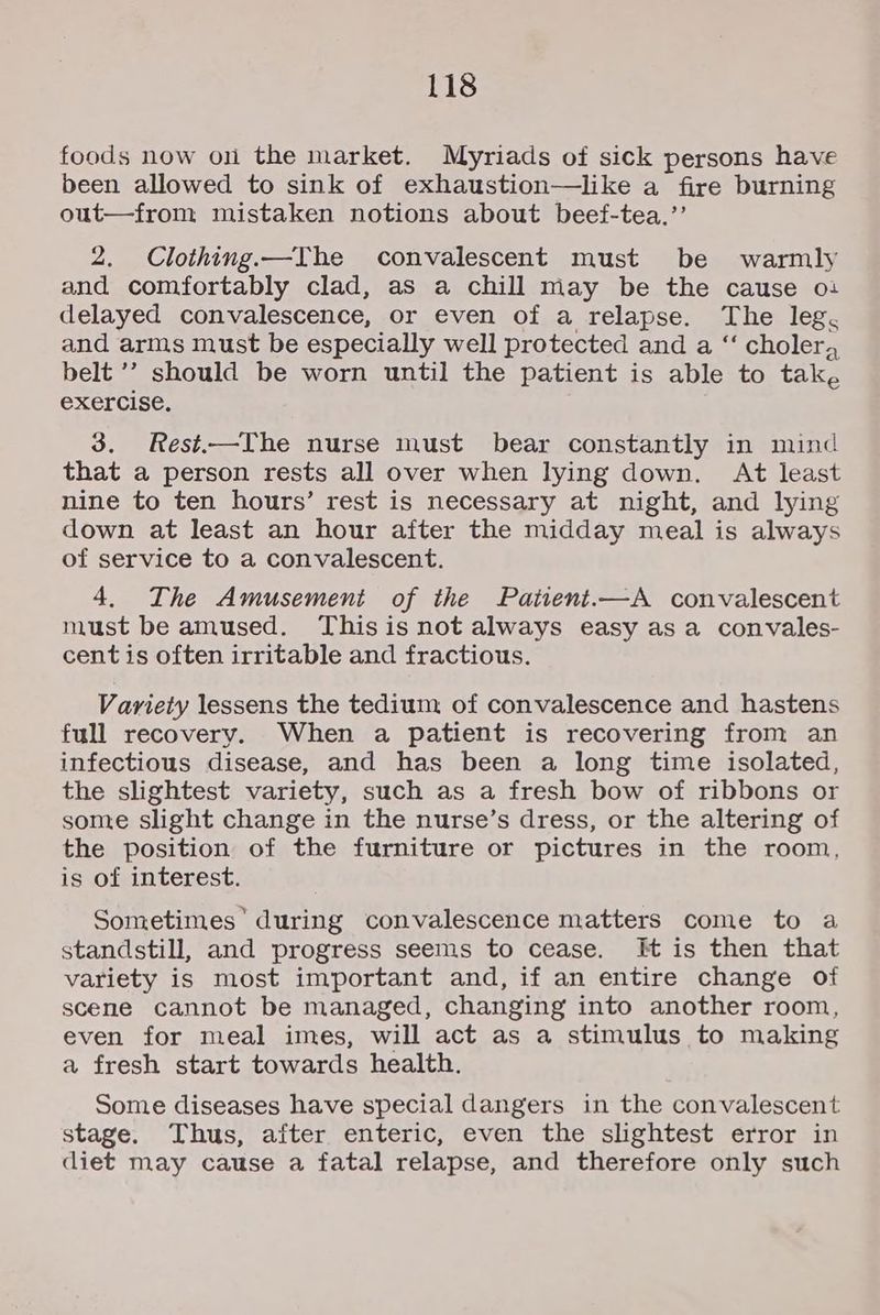 foods now on the market. Myriads of sick persons have been allowed to sink of exhaustion—like a fire burning out—from mistaken notions about beef-tea.’’ 2. Clothing.—The convalescent must be warmly and comfortably clad, as a chill may be the cause o: delayed convalescence, or even of a relapse. The leg. and arms must be especially well protected and a “ cholera belt ’’ should be worn until the patient is able to tak, exercise. 3. Rest-——The nurse must bear constantly in mind that a person rests all over when lying down. At least nine to ten hours’ rest is necessary at night, and lying down at least an hour after the midday meal is always of service to a convalescent. 4. The Amusement of the Paiient.—A convalescent must be amused. This is not always easy asa convales- cent is often irritable and fractious. Variety lessens the tedium of convalescence and hastens full recovery. When a patient is recovering from an infectious disease, and has been a long time isolated, the slightest variety, such as a fresh bow of ribbons or some slight change in the nurse’s dress, or the altering of the position of the furniture or pictures in the room, is of interest. Sometimes’ during convalescence matters come to a standstill, and progress seems to cease. Ht is then that variety is most important and, if an entire change of scene cannot be managed, changing into another room, even for meal imes, will act as a stimulus to making a fresh start towards health. Some diseases have special dangers in the convalescent stage. Thus, after enteric, even the slightest error in diet may cause a fatal relapse, and therefore only such