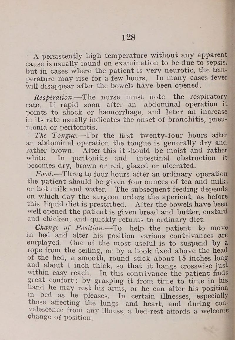 - A persistently high temperature without any apparent cause is usually found on examination to be due to sepsis, — but in cases where the patient is very neurotic, the tem-_— perature may rise for a few hours. In many cases fever will disappear after the bowels have been opened. Respivation.—The nurse must note the respiratory rate. If rapid soon after an abdominal operation it © points to shock or hemorrhage, and later an increase in its rate usually indicates the onset of bronchitis, pneu-— monia or peritonitis. ’ The Tongue.—For the first twenty-four hours after an abdominal operation the tongue is generally dry and rather brown. After this it should be moist and rather white. In peritonitis and intestinal obstruction it becomes dry, brown or red, glazed or ulcerated. : Food.—Three to four hours after an ordinary operation the patient should be given four ounces of tea and milk, or hot milk and water. The subsequent feeding depends © on which day the surgeon orders the aperient, as before this liquid diet is prescribed. After the bowels have been well opened the patient is given bread and butter, custard and chicken, and quickly returns to ordinary diet. _ Change of Position—-To help the patient to move in bed and alter his position various contrivances are employed, One of the most useful is to suspend by @ rope from the ceiling, or by a hook fixed above the head ~ of the bed, a smooth, round stick about 15 inches long and about 1 inch thick, so that it hangs crosswise just within easy reach. In this contrivance the patient finds great confort: by grasping it from time to time in his hand he may rest his arms, or he can alter his position in bed as he pleases. In certain illnesses, especially those affecting the lungs and heart, and during con- valescence from any illness, a bed-rest affords a welcomeé change of position, :
