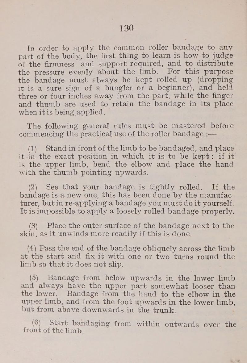 In order to apply the common roller bandage to any part of the body, the first thing to learn is how to judge of the firmness and support required, and to distribute the pressure evenly about the limb. For this purpose the bandage must always be kept rolled up (dropping it is a sure sign of a bungler or a beginner), and held three or four inches away from the part, while the finger and thumb are used to retain the bandage in its place when it is being applied. The following general rules must be mastered before commencing the practical use of the roller bandage :— (1) Stand in front of the limb to be bandaged, and place it in the exact position in which it is to be kept: if it is the upper limb, bend the elbow and place the hand with the thumb pointing upwards. (2) See that your bandage is tightly rolled. If the bandage is a new one, this has been done by the manufac- turer, butin re-applying a bandage you must do it yourself. It is impossible to apply a loosely rolled bandage properly. (3) Place the outer surface of the bandage next to the skin, as it unwinds more readily if this is done. (4) Pass the end of the bandage obliquely across the limb at the start and fix it with one or two turns round the limb so that it does not slip. (5) Bandage from below upwards in the lower limb and always have the upper part somewhat looser than the lower. Bandage from the hand to the elbow in the upper limb, and from the foot upwards in the lower HELD but from above downwards in the trunk. (6) Start bandaging from within outwards over the front of the limb.