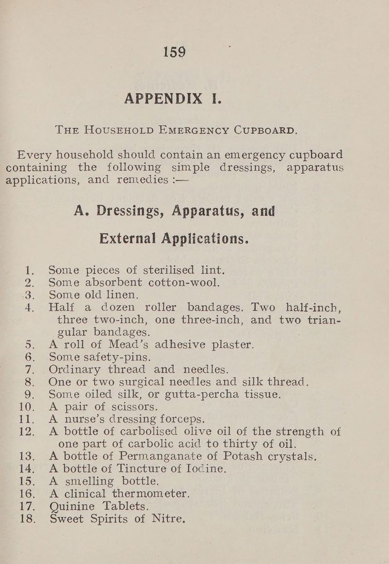 APPENDIX I. THE HoUusSEHOLD EMERGENCY CUPBOARD. BON A. Dressings, Apparatus, and External Applications. Some pieces of sterilised lint, Some absorbent cotton-wool. Some old linen. Half a dozen roller bandages. Two half-inch, three two-inch, one three-inch, and two trian- gular bandages. A roll of Mead’s adhesive plaster. Some safety-pins. Ordinary thread and needles. One or two surgical needles and silk thread. Some oiled silk, or gutta-percha tissue. A pair of scissors. A nurse’s dressing forceps. A bottle of carbolised olive oil of the strength of one part of carbolic acid to thirty of oil. A bottle of Permanganate of Potash crystals. A bottle of Tincture of Iodine. A smelling bottle. A clinical thermometer. Quinine Tablets. Sweet Spirits of Nitre.