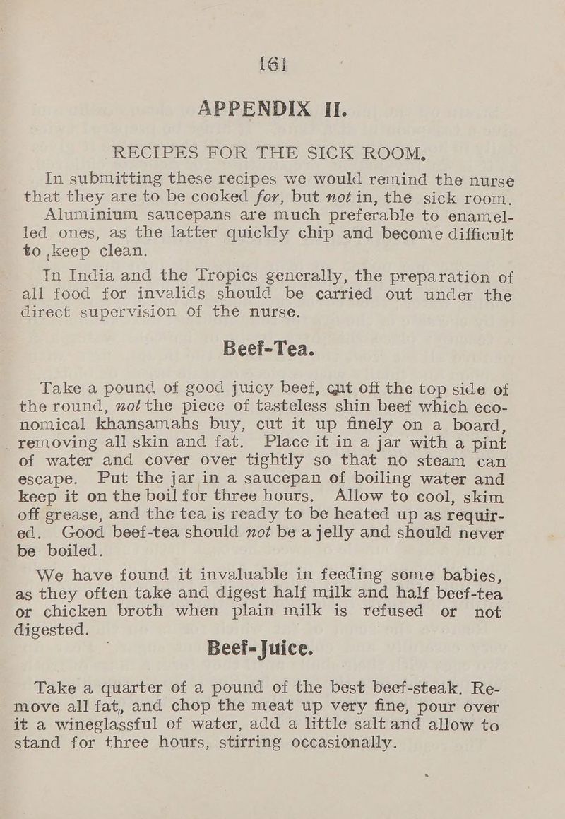 [6] APPENDIX II. RECIPES FOR THE SICK ROOM, In submitting these recipes we would remind the nurse that they are to be cooked for, but notin, the sick room, Aluminium saucepans are much preferable to enamel- led ones, as the latter quickly chip and become difficult to ,keep clean. In India and the Tropics generally, the preparation of all food for invalids should be carried out under the direct supervision of the nurse. Beei-Tea. Take a pound of good juicy beef, qut off the top side of the round, not the piece of tasteless shin beef which eco- nomical khansamahs buy, cut it up finely on a board, _ removing all skin and fat. Place it in a jar with a pint of water and cover over tightly so that no steam can escape. Put the jar in a saucepan of boiling water and keep it on the boil for three hours. Allow to cool, skim off grease, and the tea is ready to be heated up as requir- ed. Good beef-tea should not be a jelly and should never be boiled. We have found it invaluable in feeding some babies, as they often take and digest half milk and half beef-tea or chicken broth when plain milk is refused or not digested. Beef- Juice. Take a quarter of a pound of the best beef-steak. Re- move all fat, and chop the meat up very fine, pour over it a wineglassful of water, add a little salt and allow to stand for three hours, stirring occasionally.