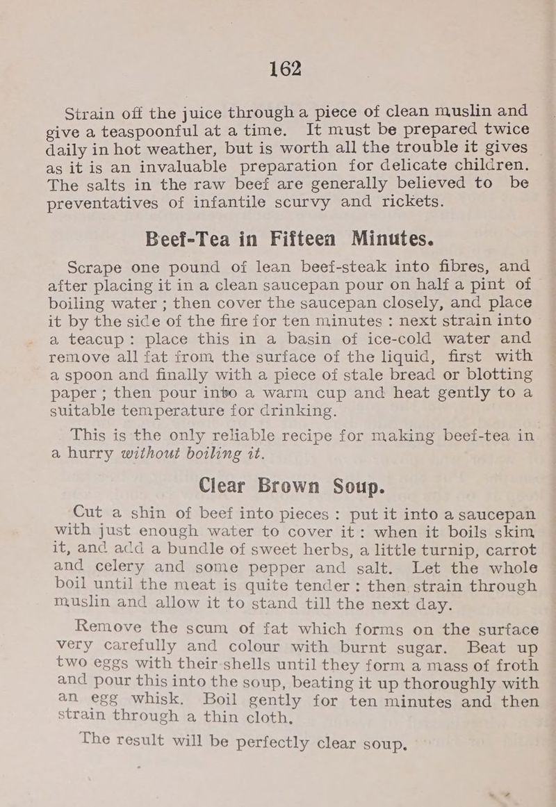 Strain off the juice through a piece of clean muslin and give a teaspoonful at atime. It must be prepared twice daily in hot weather, but is worth all the trouble it gives _ as it is an invaluable preparation for delicate children. The salts in the raw beef are generally believed to be preventatives of infantile scurvy and rickets. Beef-Tea in Fifteen Minutes. Scrape one pound of lean beef-steak into fibres, and after placing it in a clean saucepan pour on half a pint of boiling water ; then cover the saucepan closely, and place it by the sice of the fire for ten minutes : next strain into a teacup: place this in a basin of ice-cold water and remove all fat from the surface of the liquid, first with a spoon and finally with a piece of stale bread or blotting paper ; then pour inbo a warm cup and heat gently to a suitable temperature for drinking. This is the only reliable recipe for making beef-tea in a hurry without boiling it. Clear Brown Soup. ‘Cut a shin of beef into pieces: put it into a saucepan with just enough water to cover it: when it boils skim it, and acd a bundle of sweet herbs, a little turnip, carrot and celery and some pepper and salt. Let the whole boil until the meat is quite tender : then strain through muslin and allow it to stand till the next day. Remove the scum of fat which forms on the surface very carefully and colour with burnt sugar. Beat up two eggs with their shells until they form a mass of froth and pour this into the soup, beating it up thoroughly with an egg whisk. Boil gently for ten minutes and then strain through a thin cloth, The result will be perfectly clear soup,
