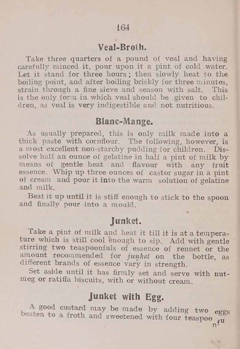 _ Veal-Broth. Take three quarters of a pound of veal and having carefully minced it, pour upon it a pint of cold water. Let it stand for three hours; then slowly heat to the boiling point, and after boiling briskly for three minutes, strain through a fine sieve and season with salt. This is the only form in which veal should be given to chil- dren, as veal is very indigestible and not nutritious. Blanc-Mange. As usually prepared, this is only milk made into a thick paste with cornflour. The following, however, is a most excellent non-starchy pudding for children. Dis- solve half an ounce of gelatine in half a pint of milk by means of gentle heat and flavour with any fruit essence. Whip up three ounces of castor sugar in a pint of cream and pour it into the warm solution of gelatine and milk. Beat it up until it is stiff enough to stick to the spoon and finally pour into a mould. ‘ Junket. Take a pint of milk and heat it till it is ata tempera- ture which is still cool enough to sip. Add with gentle stirring two teaspoonfuls of essence of rennet or the amount recommended for junket on the bottle, as different brands of essence vary in strength. Set aside until it has firmly set and serve with nut- meg or ratiffa biscuits, with or without cream. Junket with Egg. A good custard may be made by adding two eggs beaten to a froth and sweetened with four teaspoo nf