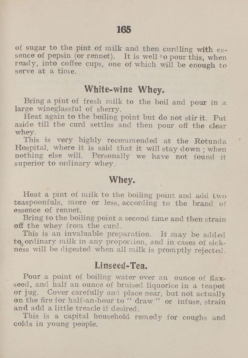 of sugar to the pint of milk and then curdling with es- sence of pepsin (or rennet). It is well to pour this, when ready, into coffee cups, one of which will be enough to serve at a time. White-wine Whey. Bring a pint of fresh milk to the boil and pour in a large wineglassful of sherry. Heat again to the boiling point but do not stir it. Put aside till the curd settles and then pour off the clear whey. This is very highly recommended at the Rotunda Hospital, where it is said that it will stay down ; when nothing else will. Personally we have not found it superior to ordinary whey. Whey. Heat a pint of milk to the boiling point and add two teaspooniuls, more or less, according to the brand of essence of rennet. Bring to the boiling point a second time and then strain off the whey from the curd. This is an invaluable preparation. It may be added to, ordinary milk in any proportion, and in cases of sick- ness will be digested when all milk is promptly rejected, Linseed-Tea. Pour-.a point of boiling water over an ounce of flax- seed, and half an ounce of bruised liquorice in a teapot or jug. Cover carefully and place near, but not actually on the fire for half-an-hour to “‘ draw ’”’ or infuse, strain and add a little treacle if desired. aise This is a capital household remedy for coughs and colds in young people.