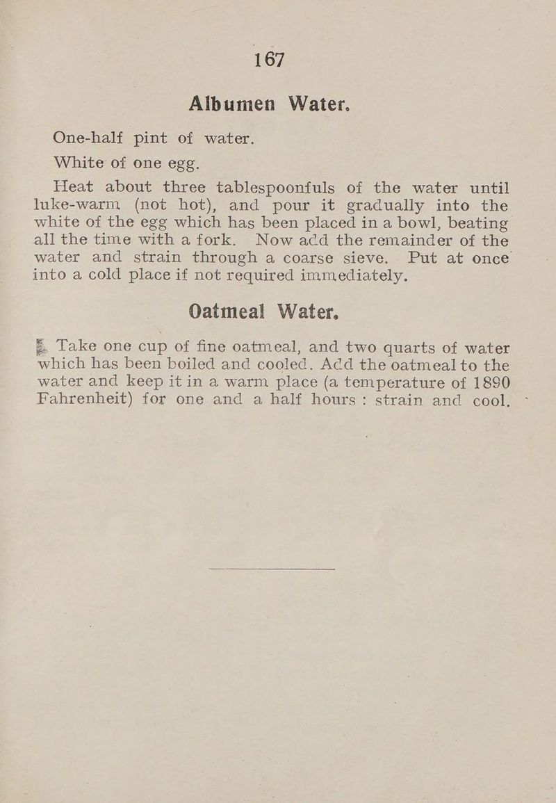 Albumen Water. One-half pint of water. White of one egg. Heat about three tablespoonfuls of the water until luke-warm (not hot), and pour it gradually into the white of the egg which has been placed in a bowl, beating all the time with a fork. Now acd the remainder of the water and strain through a coarse sieve. Put at once into a cold place if not required immediately. Oatmeal Water. g. Take one cup of fine oatmeal, and two quarts of water which has been boiled and cooled. Add the oatmeal to the water and keep it in a warm place (a temperature of 1890 Fahrenheit) for one and a half hours: strain and cool.