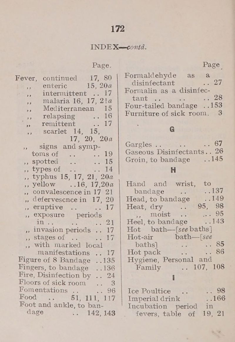 Page. Page Fever, continued 17, 80 Formaldehyde as a , enteric 15. 20a disinfectant RIB Mie 27 “intermittent ». 47 | Hermalin asa disingec- ,, malaria 16, 17, 21a tant .. 28 », Mediterranean 15 ,, relapsing Re ke ‘, remittent iy UY et scaricte 4 aos i720 e0d » signs and symp- TOMS Oto aa eels) ,, spotted .. Pats ss CY PeSsOLN rn © .. 14 DP typhus 16) a7 4 e202 », yellow 3165 17,204 », convalescence in 17 21 » defervescncein 17, 20 »BOLNpLVe!: 2. ya », €xposure periods hag ba e, Bete eat », INvasion periods .. 17 Peacvaves.or 2: A ay », with marked local manifestations .. 17 Figure of 8 Bandage ..135 Fingers, to bandage ..136 Fire, Disinfection by .. 24 Floors of sick room .. 3 Fomentations .. OG Food 81,111,117 Foot and ankle, to ban- Four-tailed bandage . 153 Furniture of sick room. 3 G Garelesa. 7 Pe ey Gaseous Disinfectants.. 26 Groin, to bandage . 145 H Hand and wrist, to bandage as SF Head, to bandage » 5149 Heat, dry 95, 98 y,\ AMoIStete hogs i) Heel, to bandage .. 148 Hot bath—T[see baths] Hot-air bath—|[see baths] ee .. 85 Hot pack i 86 Hygiene, Personal and Family 107, 510835 i Ice Poultice mae Jeers: Imperial drink . .166 Incubation period in