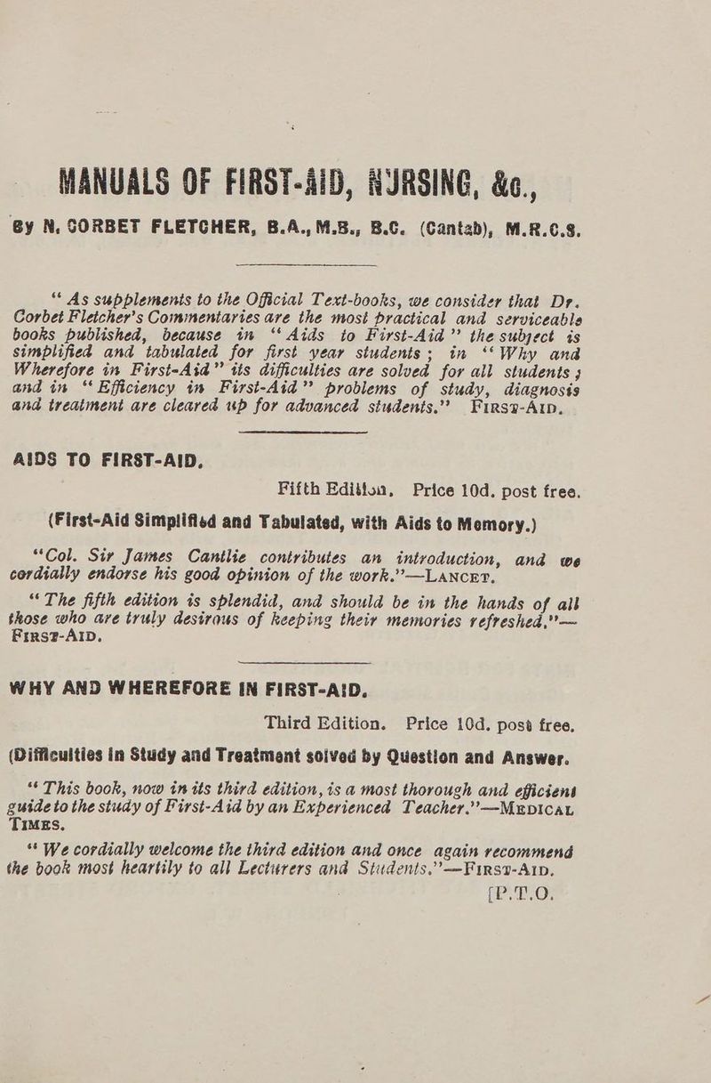 By N, CORBET FLETCHER, B.A.,M.B., B.C. (Cantab), M.R.6.3. ** As supplements to the Official Text-books, we consider that Dr. Corbet Fleicher’s Commentaries are the most practical and serviceable books published, because in ‘‘ Aids to First-Aid’”’ the subject is simplified and tabulated for first year students; in ‘“Why ana Wherefore in First-Aid” tis difficulties are solved for all students ; and in “Efficiency in First-Aid” problems of study, diagnosis and treatment are cleared up for advanced studenis.’’ Fursa-Alp, AIDS TO FIRST-AID, Fifth Editloa, Price 10d. post free. (First-Aid Simplified and Tabulated, with Aids to Memory.) “Col. Sir James Cantlie contributes an introduction, and we cordially endorse his good opinion of the work.” —LAancr?, “The fifth edition is splendid, and should be in the hands of all those ve are truly desirous of keeping their memories refreshed,— Firs?-AlbD. WHY AND WHEREFORE IN FIRST-AID. Third Edition. Price 10d. pose free. (Difficulties in Study and Treatment soived by Question and Answer. ** This book, now in its third edition, is a most thorough and efficient guide to the study of First-Aid by an Experienced Teacher.’’—MEDICAL TIMES. ** We cordially welcome the third edition and once again recommend the book most heartily to all Lecturers and Students.’—Firsv-Arp, Or
