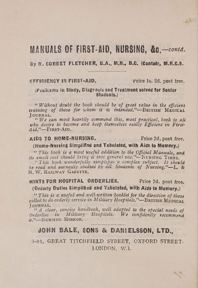 gy N. COREET FLETCHER, B.A., M.B., B.C. (Cantab), M.R.C.S. EFFICIENCY IN FIRST-AID, Price 1s. 2d. post free. (Probieme in Study, Diagrosis and Treatment solved for Senior Students.) “Without doubt the book should be of great value in the efficient training of those for whom it ts intended.’—BritisH MEDICAL JOURNAL. ; : “We can most heartily commend this, most practical, book to ail who desive to become and keep themselves realiy Efficient in First- Aid,’ —First-AIb, AIDS TO HOME-NURSING, Price 7d. post free, (Home-Nursing Simplified and Tabulated, with Aids to Memory.) “This book is a most useful addition to the Official Manuals, and its small cost should bring ut into general use.”,-—NuRSING TIMES, ‘“‘ This book wonderfully simplifies a complex subject. It should be read and earnesily studied by all Students of Nursing.—L, & N. W. Rattway GAZETTE. HINTS FOR HOSPITAL ORDERLIES. Price 7d. post free, (Orderly Duties Simpiified and Tabulated, with Aids to Memory.) “This is a useful and well-written booklet for the direction of those called to do orderly service in Miliary Hospitals,”—British MEpicar JoURNAL, f “ 4 clear, concise handbook, well adapted to the special needs of Ovderlies im Miliary Hospiials. We confidently recommend it.”’—NuRSING MIRROR. JOBN BALE, SONS & DANIELSSON, LTD., 3-91, GREAT TITCHFIELD STREET, OXFORD STREET: LONDON, W.I.
