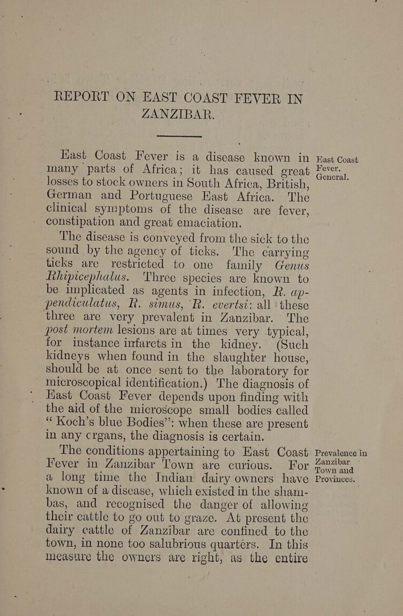 REPORT ON EAST COAST FEVER IN ZANZIBAR. Hast Coast Fever is a disease known in many parts of Africa; it has caused oreat losses to stock owners in South Africa, British, German and Portuguese East Africa. The clinical symptoms of the disease are fever, constipation and great emaciation. | The disease is conveyed from the sick to the sound by the agency of ticks. The carrying ticks are restricted to one family Genus Tthipicephalus. Three species are known to be implicated as agents in infection, R. ap- pendiculatus, R. simus, R. evertsi: all these three are very prevalent in Zanzibar. The post mortem lesions are at times very typical, for instance infarcts in the kidney. (Such should be at once sent to the laboratory for microscopical identification.) The diagnosis of Kast Coast Fever depends upon finding with the aid of the microscope small bodies called ‘ Koch’s blue Bodies”: when these are present in any crgans, the diagnosis is certain. The conditions appertaining to Hast Coast Fever in Zanzibar Town are curious. For a long time the Indian dairy owners have known of a disease, which existed in the sham- bas, and recognised the danger of allowing their cattle to go out to graze. At present the dairy cattle of Zanzibar arc confined to the town, in none too salubrious quartérs. In this ineasure the owners are right, as the entire East Coast Fever, General. Prevalence in Zanzibar Town and Provinces.