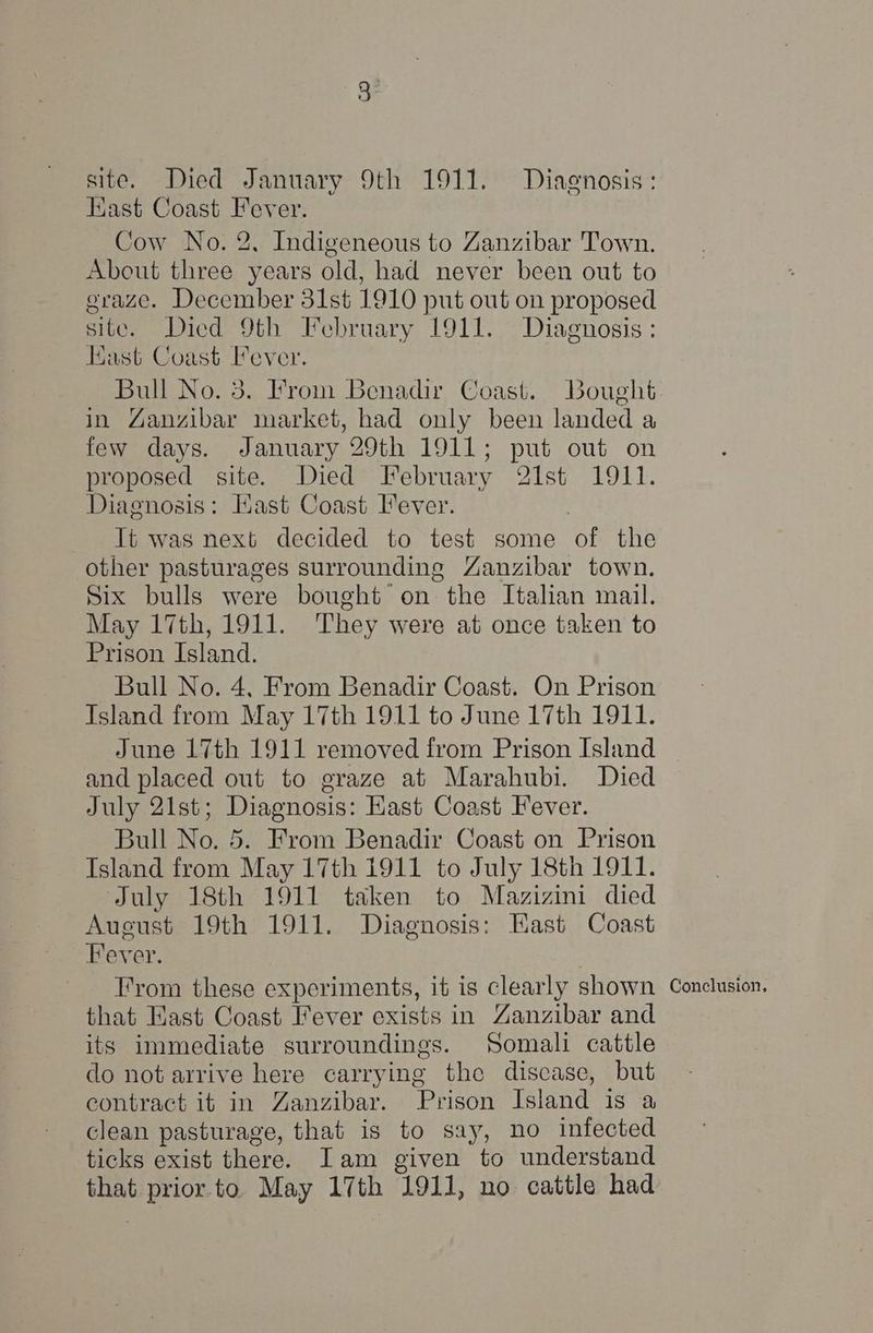 Hast Coast Fever. Cow No. 2, Indigeneous to Zanzibar Town. About three years old, had never been out to graze. December 31st 1910 put out on proposed site. Diced 9th February 1911. Diagnosis: Hast Coast Fever. Bull No. 3. Irom Benadir Coast. Bought in Ganzibar market, had only been landed a few days. January 29th 1911; put out on proposed site. Died February 21st 1911. Diagnosis: Kast Coast Iever. | Tt was next decided to test some of the other pasturages surrounding Zanzibar town. Six bulls were bought on the Italian mail. May 17th, 1911. They were at once taken to Prison Island. Bull No. 4, From Benadir Coast. On Prison Island from May 17th 1911 to June 17th 1911. June 17th 1911 removed from Prison Island and placed out to graze at Marahubi. Died July 21st; Diagnosis: Hast Coast Fever. Bull No. 5. From Benadir Coast on Prison Island from May 17th 1911 to July 18th 1911. July 18th 1911 taken to Mazizini died August 19th 1911. Diagnosis: Kast Coast Fever. | T’rom these experiments, it is clearly shown that Hast Coast Fever exists in Zanzibar and its immediate surroundings. Somali cattle do not arrive here carrying the discase, but contract it in Zanzibar. Prison Island is a clean pasturage, that is to say, no infected ticks exist there. Iam given to understand that prior. to May 17th 1911, no cattle had Conclusion,